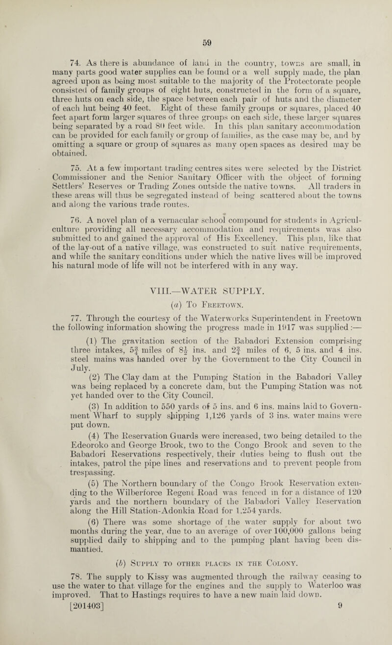 74. As there is abundance of land in the country, towns are small, in many parts good water supplies can be found or a well supply made, the plan agreed upon as being most suitable to the majority of the Protectorate people consisted of family groups of eight huts, constructed in the form of a square, three huts on each side, the space between each pair of huts and the diameter of each hut being 40 feet. Eight of these family groups or squares, placed 40 feet apart form larger squares of three groups on each side, these larger squares being separated by a road 80 feet wide. In this plan sanitary accommodation can be provided for each family or group of families, as the case may be, and by omitting a square or group of squares as many open spaces as desired may be obtained. 75. At a few important trading centres sites were selected by the District Commissioner and the Senior Sanitary Officer with the object of forming Settlers’ Deserves or Trading Zones outside the native towns. All traders in these areas will thus be segregated instead of being scattered about the towns and along the various trade routes. 76. A novel plan of a vernacular school compound for students in Agricul- culture providing all necessary accommodation and requirements was also submitted to and gained the approval of His Excellency. This plan, like that of the lay-out of a native village, was constructed to suit native requirements, and while the sanitary conditions under which the native lives will be improved his natural mode of life will not be interfered with in any way. VIII.—'WATER SUPPLY. (a) To Freetown. 77. Through the courtesy of the Waterworks Superintendent in Freetown the following information showing the progress made in 1917 was supplied:— (1) The gravitation section of the Babadori Extension comprising three intakes, 5f miles of 8J ins. and 2J miles of 6, 5 ins. and 4 ins. steel mains was handed over by the Government to the City Council in July. (2) The Clay dam at the Pumping Station in the Babadori Valley was being replaced by a concrete dam, but the Pumping Station was not yet handed over to the City Council. (3) In addition to 550 yards of 5 ins. and 6 ins. mains laid to Govern¬ ment Wharf to supply shipping 1,126 yards of 3 ins. water mains were put down. (4) The Reservation Guards were increased, two being detailed to the Edeoroko and George Brook, two to the Congo Brook and seven to the Babadori Reservations respectively, their duties being to flush out the intakes, patrol the pipe lines and reservations and to prevent people from trespassing. (5) The Northern boundary of the Congo Brook Reservation exten¬ ding to the Wilberforce Regent Road was fenced in for a distance of 120 yards and the northern boundary of the Babadori Valley Reservation along the Hill Station-Adonkia Road for 1,254 yards. (6) There was some shortage of the water supply for about two months during the year, due to an average of over 100,000 gallons being supplied daily to shipping and to the pumping plant having been dis¬ mantled. (b) Supply to other places in the Colony. 78. The supply to Kissy was augmented through the railway ceasing to use the water to that village for the engines and the supply to Waterloo was improved. That to Hastings requires to have a new main laid down. [201403] 9