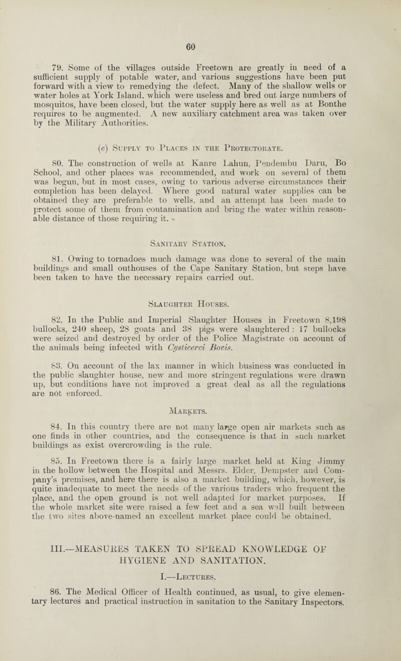 79. Some of the villages outside Freetown are greatly in need of a sufficient supply of potable water, and various suggestions have been put forward with a view to remedying the defect. Many of the shallow wells or water holes at York Island, which were useless and bred out large numbers of mosquitos, have been closed, but the water supply here as well as at Bonthe requires to be augmented. A new auxiliary catchment area was taken over by the Military Authorities. (c) Supply to Places in the Protectorate. 80. The construction of wells at Kanre Lahun, Pendembu Daru, Bo School, and other places was recommended, and work on several of them was begun, but in most cases, owing to various adverse circumstances their completion has been delayed. Where good natural water supplies can be obtained they are preferable to wells, and an attempt has been made to protect some of them from contamination and bring the water within reason¬ able distance of those requiring it. Sanitary Station. 81. Owing to tornadoes much damage was done to several of the main buildings and small outhouses of the Cape Sanitary Station, but steps have been taken to have the necessary repairs carried out. Slaughter Houses. 82. In the Public and Imperial Slaughter Houses in Freetown 8,198 bullocks, 240 sheep, 28 goats and 38 pigs were slaughtered : 17 bullocks were seized and destroyed by order of the Police Magistrate on account of the animals being infected with CysticercA Bovis. 83. On account of the lax manner in which business was conducted in the public slaughter house, new and more stringent regulations were drawn up, but conditions have not improved a great deal as all the regulations are not enforced. Markets. 84. In this country there are not many large open air markets such as one finds in other countries, and the consequence is that in such market buildings as exist overcrowding is the rule. 85. In Freetown there is a fairly large market held at King Jimmy in the hollow between the Hospital and Messrs. Elder, Dempster and Com¬ pany’s premises, and here there is also a market building, which, however, is quite inadequate to meet the needs of the various traders who frequent the place, and the open ground is not well adapted for market purposes. If the whole market site were raised a few feet and a sea wall built between the two sites above-named an excellent market place could be obtained. III.—MEASURES TAKEN TO SPREAD KNOWLEDGE OF HYGIENE AND SANITATION. I.—Lectures. 86. The Medical Officer of Health continued, as usual, to give elemen¬ tary lectures and practical instruction in sanitation to the Sanitary Inspectors.