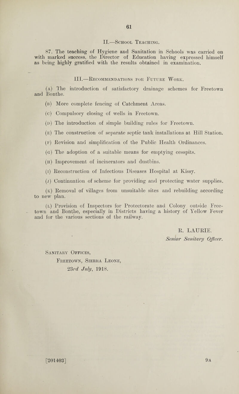 II.—School Teaching. 87. The teaching of Hygiene and Sanitation in Schools was carried on with marked success, the Director of Education having expressed himself as being highly gratified with the results obtained in examination. III.—Recommendations for Future Work. (a) The introduction of satisfactory drainage schemes for Freetown and Bonthe. (b) More complete fencing of Catchment Areas. (c) Compulsory closing of wells in Freetown. (d) The introduction of simple building rules for Freetown. (e) The construction of separate septic tank installations at Hill Station. (f) Revision and simplification of the Public Health Ordinances. (g) The adoption of a suitable means for emptying cesspits. (h) Improvement of incinerators and dustbins. (i) Reconstruction of Infectious Diseases Hospital at Ivissy. (j) Continuation of scheme for providing and protecting water supplies. (k) Removal of villages from unsuitable sites and rebuilding according to new plan. (l) Provision of Inspectors for Protectorate and Colony outside Free¬ town and Bonfhe, especially in Districts having a history of Yellow Fever and for the various sections of the railway. R. LAURIE. Senior Sanitary Officer. Sanitary Offices, Freetown, Sierra Leone, 23rd July, 1918. [201403] 9a