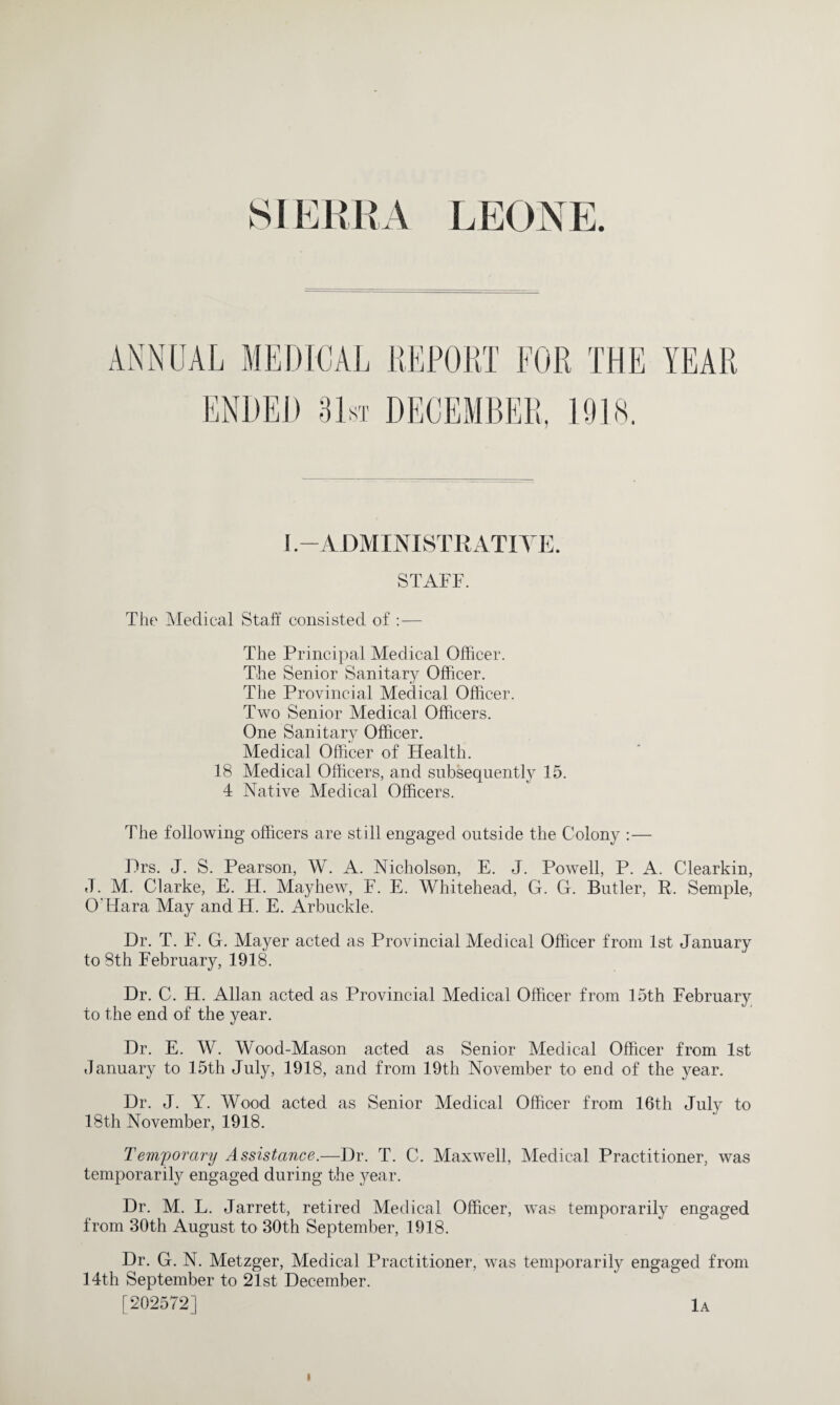 AL MEDICAL REPORT FOR THE YEAR ENDED 31st DECEMBER, 1918. I -ADMINISTRATIVE. STAFF. The Medical Staff consisted of :— The Principal Medical Officer. The Senior Sanitary Officer. The Provincial Medical Officer. Two Senior Medical Officers. One Sanitary Officer. Medical Officer of Health. 18 Medical Officers, and subsequently 15. 4 Native Medical Officers. The following officers are still engaged outside the Colony :— Hrs. J. S. Pearson, W. A. Nicholson, E. J. Powell, P. A. Clearkin, J. M. Clarke, E. H. Mayhew, F. E. Whitehead, G. G. Butler, R. Semple, O'Hara May and H. E. Arbuckle. Dr. T. F. G. Mayer acted as Provincial Medical Officer from 1st January to 8th February, 1918. Dr. C. H. Allan acted as Provincial Medical Officer from 15th February to the end of the year. Dr. E. W. Wood-Mason acted as Senior Medical Officer from 1st January to 15th July, 1918, and from 19th November to end of the year. Dr. J. Y. Wood acted as Senior Medical Officer from 16th July to 18th November, 1918. Temyorary Assistance.—Dr. T. C. Maxwell, Medical Practitioner, was temporarily engaged during the year. Dr. M. L. Jarrett, retired Medical Officer, was temporarily engaged from 30th August to 30th September, 1918. Dr. G. N. Metzger, Medical Practitioner, was temporarily engaged from 14th September to 21st December. [202572] 1a