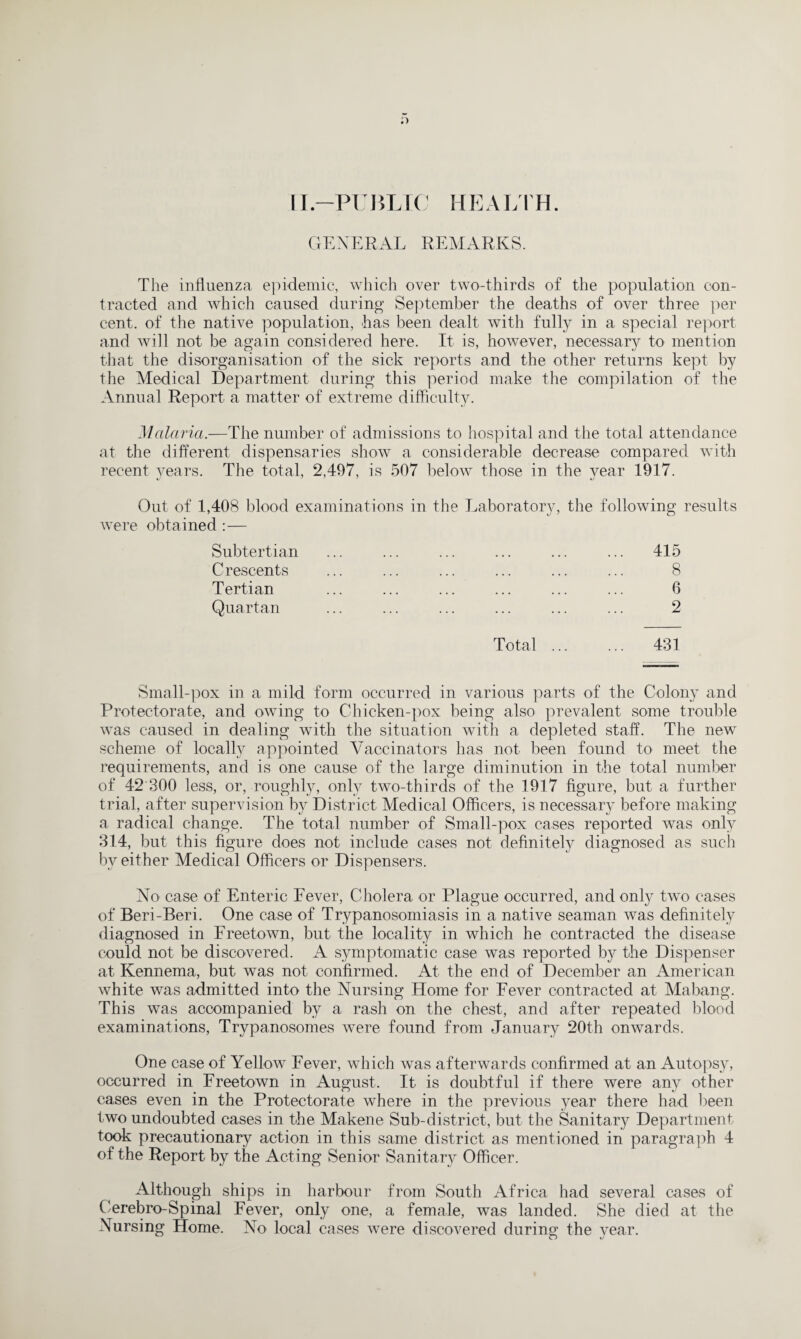 D II.-PUBLIC HEALTH. GENERAL REMARKS. The influenza epidemic, which over two-thirds of the population con¬ tracted and which caused during September the deaths of over three per cent, of the native population, has been dealt with fully in a special report and will not be again considered here. It is, however, necessary to mention that the disorganisation of the sick reports and the other returns kept by the Medical Department during this period make the compilation of the Annual Report a matter of extreme difficulty. Malaria.—The number of admissions to hospital and the total attendance at the different dispensaries show a considerable decrease compared with recent years. The total, 2,497, is 507 below those in the year 1917. Out of 1,408 blood examinations in the Laboratory, the following results were obtained :— Subtertian ... ... ... ... ... ... 415 Crescents ... ... ... ... ... ... 8 Tertian ... ... ... ... ... ... 6 Quartan ... ... ... ... ... ... 2 Total ... ... 431 Small-pox in a mild form occurred in various parts of the Colony and Protectorate, and owing to Chicken-pox being also prevalent some trouble was caused in dealing with the situation with a depleted staff. The new scheme of locally appointed Vaccinators has not been found to meet the requirements, and is one cause of the large diminution in the total number of 42 300 less, or, roughly, only two-thirds of the 1917 figure, but a further trial, after supervision by District Medical Officers, is necessary before making a radical change. The total number of Small-pox cases reported was only 314, but this figure does not include cases not definitely diagnosed as such bv either Medical Officers or Dispensers. N o case of Enteric Fever, Cholera or Plague occurred, and only two cases of Beri-Beri. One case of Trypanosomiasis in a native seaman was definitely diagnosed in Freetown, but the locality in which he contracted the disease could not be discovered. A symptomatic case was reported by the Dispenser at Kennema, but was not confirmed. At the end of December an American white was admitted into the Nursing Home for Fever contracted at Mabang. This was accompanied by a rash on the chest, and after repeated blood examinations, Trypanosomes were found from January 20th onwards. One case of Yellow Fever, which was afterwards confirmed at an Autopsy, occurred in Freetown in August. It is doubtful if there were any other cases even in the Protectorate where in the previous year there had been two undoubted cases in the Makene Sub-district, but the Sanitary Department took precautionary action in this same district as mentioned in paragraph 4 of the Report by the Acting Senior Sanitary Officer. Although ships in harbour from South Africa had several cases of Oerebro-Spinal Fever, only one, a female, was landed. She died at the Nursing Home. No local cases were discovered during the year.