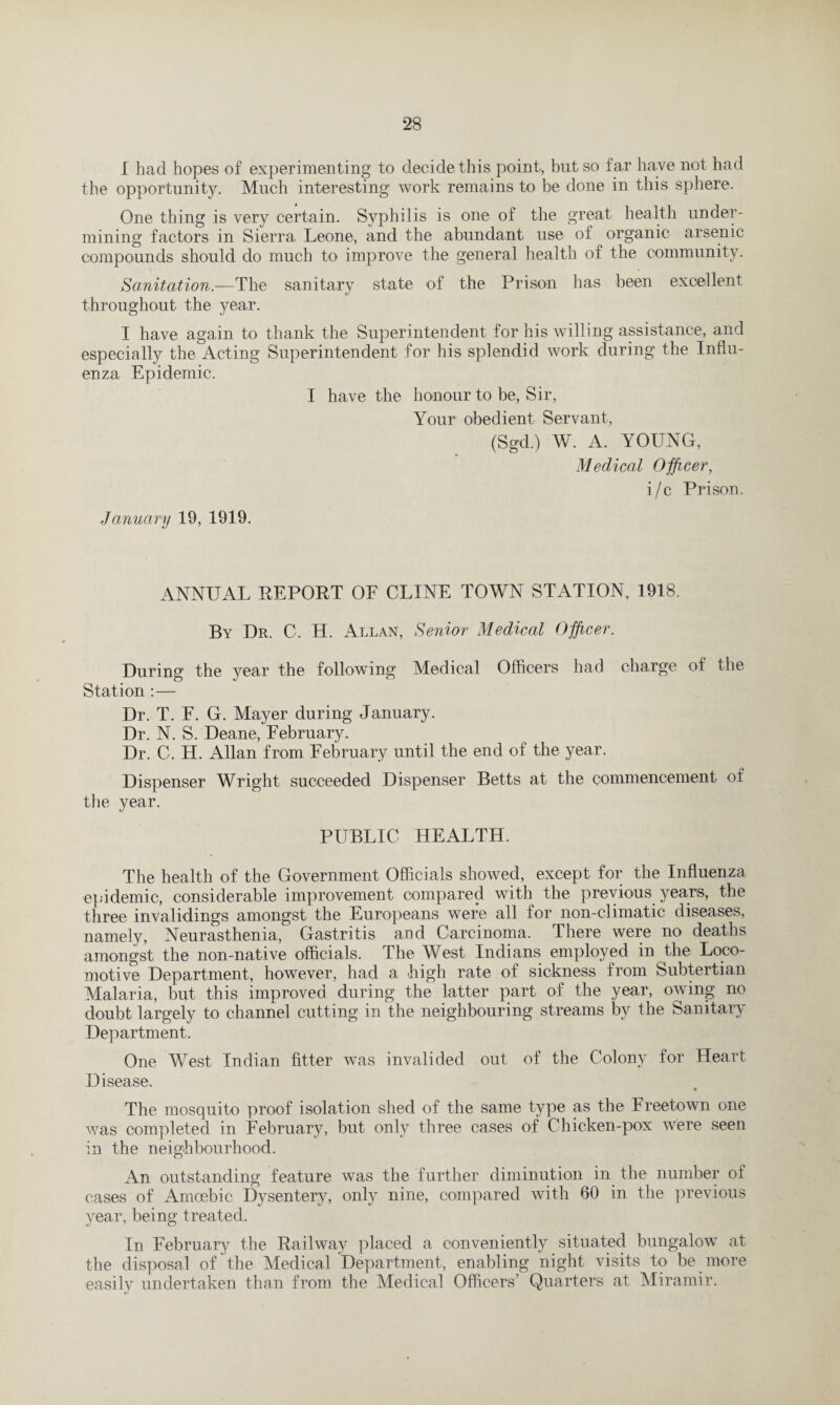 I had hopes of experimenting to decide this point, but so far have not had the opportunity. Much interesting work remains to be done in this sphere. One thing is very certain. Syphilis is one of the great health under¬ mining factors in Sierra Leone, and the abundant use of organic arsenic compounds should do much to improve the general health of the community. Sanitation.—The sanitary state of the Prison has been excellent throughout the year. I have again to thank the Superintendent for his willing assistance, and especially the Acting Superintendent for his splendid work during the Influ¬ enza Epidemic. I have the honour to be, Sir, Your obedient Servant, (Sgd.) W. A. YOUNG, Medical Officer, i/c Prison. January 19, 1919. ANNUAL REPORT OF CLINE TOWN STATION, 1918. By Dr. C. H. Allan, Senior Medical Officer. During the year the following Medical Officers had charge of the Station :— Dr. T. F. G. Mayer during January. Dr. N. S. Deane, February. Dr. C. H. Allan from February until the end of the year. Dispenser Wright succeeded Dispenser Betts at the commencement of the year. PUBLIC HEALTH. The health of the Government Officials showed, except for the Influenza epidemic, considerable improvement compared with the previous years, the three invalidings amongst the Europeans were all for non-climatic diseases, namely, Neurasthenia, Gastritis and Carcinoma. There were no deaths amongst the non-native officials. The West Indians employed in the Loco¬ motive Department, however, had a high rate of sickness from Subtertian Malaria, but this improved during the latter part of the year, owing no doubt largely to channel cutting in the neighbouring streams by the Sanitary Department. One West Indian fitter was invalided out of the Colony for Heart Disease. The mosquito proof isolation shed of the same type as the Freetown one was completed in February, but only three cases of Chicken-pox were seen in the neighbourhood. An outstanding feature was the further diminution in the number of cases of Amoebic Dysentery, only nine, compared with 60 in the previous year, being treated. In February the Railway placed a conveniently situated bungalow at the disposal of the Medical Department, enabling night visits to be more easily undertaken than from the Medical Officers’ Quarters at Miramir.