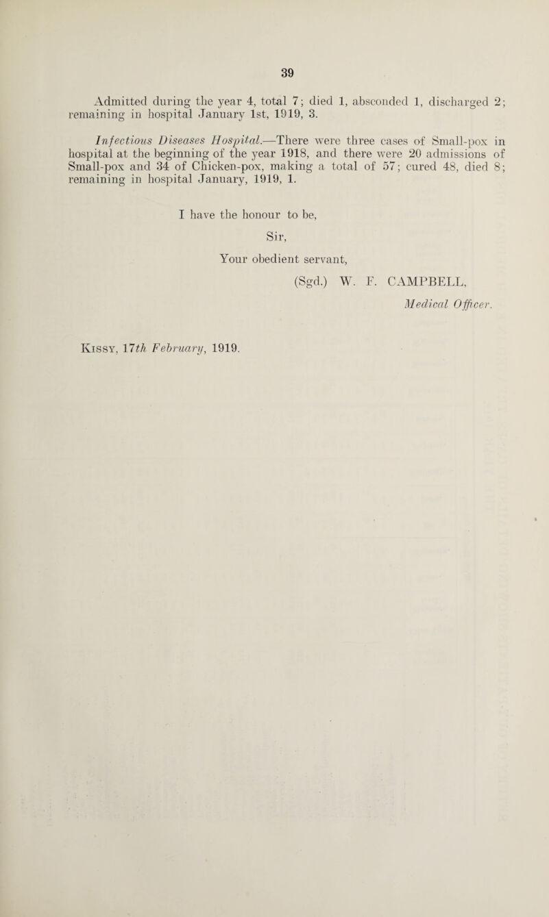 Admitted during the year 4, total 7; died 1, absconded 1, discharged 2; remaining in hospital January 1st, 1919, 3. Infectious Diseases Hospital.—There were three cases of Small-pox in hospital at the beginning of the year 1918, and there were 20 admissions of Small-pox and 34 of Chicken-pox, making a total of 57; cured 48, died 8; remaining in hospital January, 1919, 1. I have the honour to be, Sir, Your obedient servant, (Sgcl.) W. F. CAMPBELL, Medical Officer. Ivissy, 17th February, 1919. t