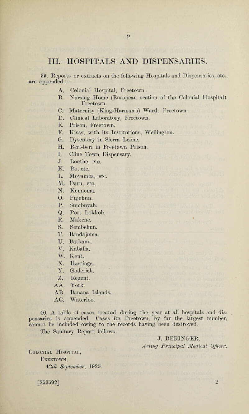 IIP—HOSPITALS AND DISPENSARIES. 39. Reports or extracts on the following Hospitals and Dispensaries, etc., are appended:— A. Colonial Hospital, Freetown. B. Nursing Home (European section of the Colonial Hospital), Freetown. C. Maternity (King-Harman’s) Ward, Freetown. D. Clinical Laboratory, Freetown. E. Prison, Freetown. F. Kissy, with its Institutions, Wellington. G. Dysentery in Sierra Leone. H. Beri-beri in Freetown Prison. I. Cline Town Dispensary. J. Bonthe, etc. K. Bo, etc. L. Moyamba, etc. M. Daru, etc. N. Kennema. O. Pujehun. P. Sumbuyah. Q. Port Lokkoli. R. Makene. S. Sembehun. T. Bandajuma. U. Batkanu. V. Kaballa. W. Kent. X. Hastings. Y. Goderich. Z. Regent. AA. York. AB. Banana Islands. AC. Waterloo. 40. A table of cases treated during the year at all hospitals and dis¬ pensaries is appended. Cases for Freetown, by far the largest number, cannot be included owing to the records having been destroyed. The Sanitary Report follows. J. BERINGER, Acting Principal Medical Ojficer. Colonial Hospital, Freetown, 12tli September, 1920. [253592] 9