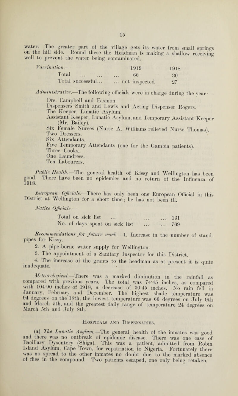 water. The greater part of the village gets its water from small springs on the hill side. Round these the Headman is making a shallow receiving well to prevent the water being contaminated. Vaccination.— 1919 1918 Total ... ... 66 30 Total successful... ... not inspected 27 Administrative.—The following officials were in charge during the year :_ Drs. Campbell and Easmon. Dispensers Smith and Lewis and Acting Dispenser Rogers. The Keeper, Lunatic Asylum. Assistant Keeper, Lunatic Asylum, and Temporary Assistant Keeper (Mr. Bailey). Six Female Nurses (Nurse A. Williams relieved Nurse Thomas). Two Dressers. Six Attendants. Five Temporary Attendants (one for the Gambia patients). Three Cooks. One Laundress. Ten Labourers. Public Health. The general health of Kissy and Wellington has been good. There have been no epidemics and no return of the Influenza of 1918. European Officials.—There has only been one European Official in this District at Wellington for a short time; he has not been ill. Native Officials.— Total on sick list . 131 No. of days spent on sick list . 769 » Recommendations for future work.—l. Increase in the number of stand¬ pipes for Kissy. 2. A pipe-borne water supply for Wellington. 3. The appointment of a Sanitary Inspector for this District. 4. The increase of the grants to the headman as at present it is quite inadequate. Meteorological.—-There was a marked diminution in the rainfall as compared with previous years. The total was 74*45 inches, as compared with 104*90 inches of 1918, a decrease of 30*45 inches. No rain fell in January, February and December. The highest shade temperature was 94 degrees on the 18th, the lowest temperature was 66 degrees on July 9th and March 5th, and the greatest daily range of temperature 24 degrees on March 5th and July 8th. «/ Hospitals and Dispensaries. (a) The Lunatic Asylum.—The general health of the inmates was good and there was no outbreak of epidemic disease. There was one case of Bacillary Dysentery (Shiga). This was a patient, admitted from Robin Island Asylum, Cape Town, for repatriation to Nigeria. Fortunately there was no spread to the other inmates no doubt due to the marked absence of flies in the compound. Two patients escaped, one only being retaken.