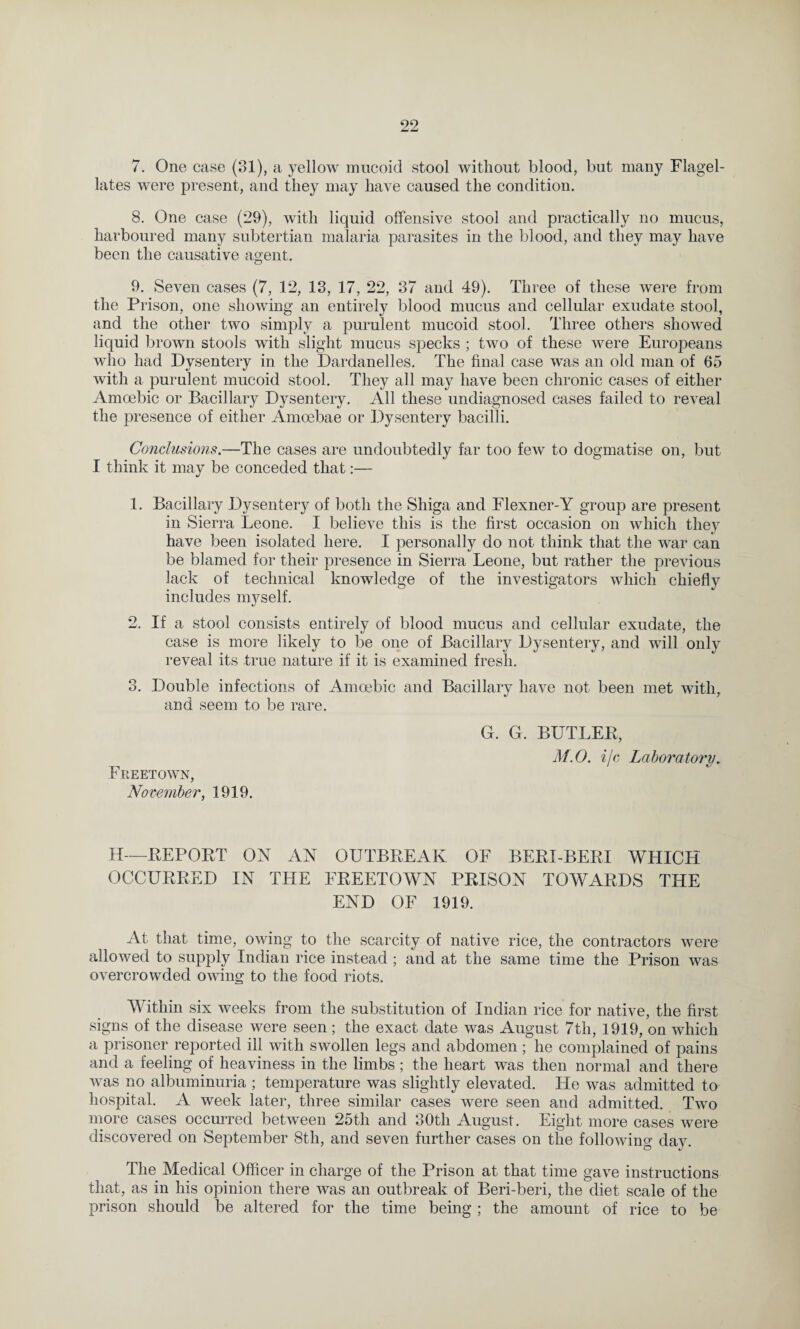 7. One case (31), a yellow mucoid stool without blood, but many Flagel¬ lates were present, and they may have caused the condition. 8. One case (29), with liquid offensive stool and practically no mucus, harboured many subtertian malaria parasites in the blood, and they may have been the causative agent. 9. Seven cases (7, 12, 13, 17, 22, 37 and 49). Three of these were from the Prison, one showing an entirely blood mucus and cellular exudate stool, and the other two simply a purulent mucoid stool. Three others showed liquid brown stools with slight mucus specks ; two of these were Europeans who had Dysentery in the Dardanelles. The final case was an old man of 65 with a purulent mucoid stool. They all may have been chronic cases of either Amoebic or Bacillary Dysentery. All these undiagnosed cases failed to reveal the presence of either Amoebae or Dysentery bacilli. Conclusions.—The cases are undoubtedly far too few to dogmatise on, but I think it may be conceded that:— 1. Bacillary Dysentery of both the Shiga and Flexner-Y group are present in Sierra Leone. I believe this is the first occasion on which they have been isolated here. I personally do not think that the war can be blamed for their presence in Sierra Leone, but rather the previous lack of technical knowledge of the investigators which chiefly includes myself. 2. If a stool consists entirely of blood mucus and cellular exudate, the case is more likely to be one of Bacillary Dysentery, and will only reveal its true nature if it is examined fresh. 3. Double infections of Amoebic and Bacillarv have not been met with, and seem to be rare. G. G. BULLED, M.O. ijc Laboratory Freetown, November, 1919. H—REPORT ON AN OUTBBEAK OF BERI-BERI WHICH OCCURRED IN THE FREETOWN PRISON TOWARDS THE END OF 1919. At that time, owing to the scarcity of native rice, the contractors were allowed to supply Indian rice instead; and at the same time the Prison was overcrowded owing to the food riots. Within six weeks from the substitution of Indian rice for native, the first signs of the disease were seen; the exact date was August 7th, 1919, on which a prisoner reported ill with swollen legs and abdomen ; he complained of pains and a feeling of heaviness in the limbs ; the heart was then normal and there was no albuminuria ; temperature was slightly elevated. He was admitted to hospital. A week later, three similar cases were seen and admitted. Two more cases occurred between 25th and 30tli August. Eight more cases were discovered on September 8th, and seven further cases on the following day. The Medical Officer in charge of the Prison at that time gave instructions that, as in his opinion there was an outbreak of Beri-beri, the diet scale of the prison should be altered for the time being ; the amount of rice to be