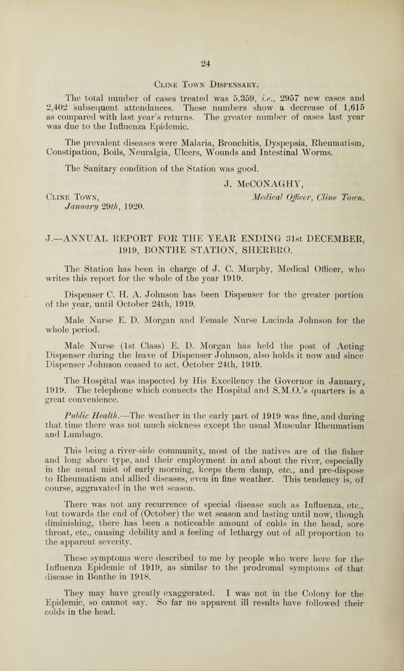 Cline Town Dispensary. The total number of cases treated was 5,359, i.e., 2957 new cases and 2,402 subsequent attendances. These numbers show a decrease of 1,615 as compared with last year’s returns. The greater number of cases last year was due to the Influenza Epidemic. The prevalent diseases were Malaria, Bronchitis, Dyspepsia, Rheumatism, Constipation, Boils, Neuralgia, Ulcers, Wounds and Intestinal Worms. The Sanitary condition of the Station was good. J. McCONAGHY, Cline Town, Medical Officer, Cline Town. January 29th, 1920. J.—ANNUAL REPORT FOR THE YEAR ENDING 31st DECEMBER, 1919, BONTHE STATION, SHERBRO. The Station has been in charge of J. C. Murphy, Medical Officer, who writes this report for the whole of the year 1919. Dispenser C. H. A. Johnson has been Dispenser for the greater portion of the vear, until October 24th, 1919. *j * ' Male Nurse E. D. Morgan and Female Nurse Lucinda Johnson for the whole period. Male Nurse (1st Class) E. D. Morgan has held the post of Acting Dispenser during the leave of Dispenser Johnson, also holds it now and since Dispenser Johnson ceased to act, October 24th, 1919. The Hospital was inspected by His Excellency the Governor in January, 1919. The telephone which connects the Hospital and S.M.O.’s quarters is a great convenience. Public Health.—The weather in the early part of 1919 was fine, and during that time there was not much sickness except the usual Muscular Rheumatism and Lumbago. This being a river-side community, most of the natives are of the fisher and long shore type, and their employment in and about the river, especially in the usual mist of early morning, keeps them damp, etc., and pre-dispose to Rheumatism and allied diseases, even in fine weather. This tendency is, of course, aggravated in the wet season. There was not any recurrence of special disease such as Influenza, etc., but towards the end of (October) the wet season and lasting until now, though diminishing, there has been a noticeable amount of colds in the head, sore throat, etc., causing debility and a feeling of lethargy out of all proportion to the apparent severity. These symptoms were described to me by people who were here for the Influenza Epidemic of 1919, as similar to the prodromal symptoms of that disease in Bonthe in 1918. They may have greatly exaggerated. I was not in the Colony for the Epidemic, so cannot say. So far no apparent ill results have followed their colds in the head.