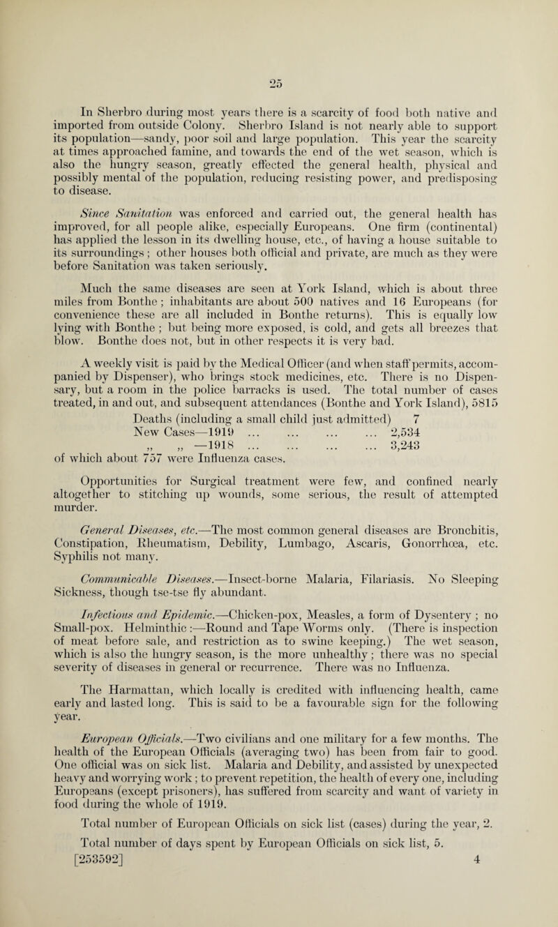 In Sherbro during most years there is a scarcity of food both native and imported from outside Colony. Sherbro Island is not nearly able to support its population—sandy, poor soil and large population. This year the scarcity at times approached famine, and towards the end of the wet season, which is also the hungry season, greatly effected the general health, physical and possibly mental of the population, reducing resisting power, and predisposing to disease. Since Sanitation was enforced and carried out, the general health has improved, for all people alike, especially Europeans. One firm (continental) has applied the lesson in its dwelling house, etc., of having a house suitable to its surroundings ; other houses both official and private, are much as they were before Sanitation was taken seriously. Much the same diseases are seen at York Island, which is about three miles from Bontlie ; inhabitants are about 500 natives and 16 Europeans (for convenience these are all included in Bontlie returns). This is equally low lying with Bontlie ; but being more exposed, is cold, and gets all breezes that blow. Bontlie does not, but in other respects it is very bad. A weekly visit is paid b v the Medical Officer (and when staff permits, accom¬ panied by Dispenser), who brings stock medicines, etc. There is no Dispen¬ sary, but a room in the police barracks is used. The total number of cases treated, in and out, and subsequent attendances (Bontlie and York Island), 5815 Deaths (including a small child just admitted) 7 New Cases—1919 ... ... ... ... 2,534 „ „ —1918 . 3,243 of which about 757 were Influenza cases. Opportunities for Surgical treatment were few, and confined nearly altogether to stitching up wounds, some serious, the result of attempted murder. General Diseases, etc.—The most common general diseases are Bronchitis, Constipation, Rheumatism, Debility, Lumbago, Ascaris, Gonorrhoea, etc. Syphilis not many. Communicable Diseases.—Insect-borne Malaria, Filariasis. No Sleeping Sickness, though tse-tse fly abundant. Infectious and Epidemic.—Chicken-pox, Measles, a form of Dysentery ; no Small-pox. Helminthic :—Round and Tape Worms only. (There is inspection of meat before sale, and restriction as to swine keeping.) The wet season, which is also the hungry season, is the more unhealthy; there was no special severity of diseases in general or recurrence. There was no Influenza. The Harmattan, which locally is credited with influencing health, came early and lasted long. This is said to be a favourable sign for the following year. European Officials.—Two civilians and one military for a few months. The health of the European Officials (averaging two) has been from fair to good. One official was on sick list. Malaria and Debility, and assisted by unexpected heavy and worrying work ; to prevent repetition, the health of every one, including Europeans (except prisoners), has suffered from scarcity and want of variety in food during the whole of 1919. Total number of European Officials on sick list (cases) during the year, 2. Total number of days spent by European Officials on sick list, 5. 4