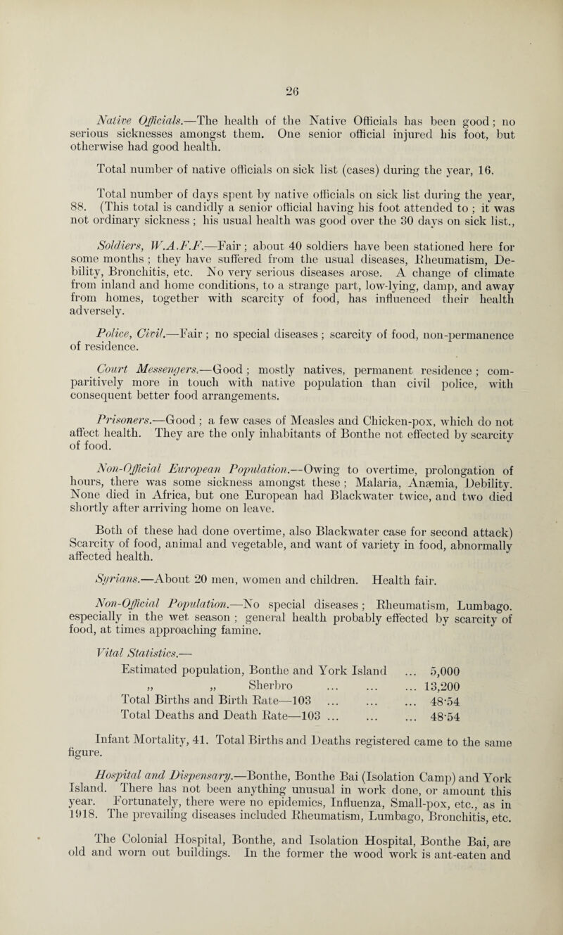 Native Officials.—The health of the Native Officials has been good; no serious sicknesses amongst them. One senior official injured his foot, but otherwise had good health. Total number of native officials on sick list (cases) during the year, 16. Total number of days spent by native officials on sick list during the year, 88. (This total is candidly a senior official having his foot attended to ; it was not ordinary sickness; his usual health was good over the 30 days on sick list., Soldiers, W.A.F.F.—Fair; about 40 soldiers have been stationed here for some months ; they have suffered from the usual diseases, Rheumatism, De¬ bility, Bronchitis, etc. No very serious diseases arose. A change of climate from inland and home conditions, to a strange part, low-lying, damp, and away from homes, together with scarcity of food, has influenced their health adversely. Police, Civil.—Fair ; no special diseases ; scarcity of food, non-permanence of residence. Court Messengers.—Good ; mostly natives, permanent residence ; com- paritively more in touch with native population than civil police, with consequent better food arrangements. Prisoners.—Good ; a few cases of Measles and Chicken-pox, which do not affect health. They are the only inhabitants of Bontlie not effected by scarcity of food. Non-Official European Population.—Owing to overtime, prolongation of hours, there was some sickness amongst these ; Malaria, Anaemia, Debility. None died in Africa, but one European had Black water twice, and two died shortly after arriving home on leave. Both of these had done overtime, also Blackwater case for second attack) Scarcity of food, animal and vegetable, and want of variety in food, abnormally affected health. Syrians.—About 20 men, women and children. Health fair. Non-Official Population.—No special diseases ; Rheumatism, Lumbago, especially in the wet season ; general health probably effected by scarcity of food, at times approaching famine. Vital Statistics.— Estimated population, Bontlie and York Island „ „ Slierbro 5,000 ... 13,200 Total Births and Birth Rate—103 ... ... ... 48*54 Total Deaths and Death Rate—103 ... ... ... 48*54 Infant Mortality, 41. Total Births and Deaths registered came to the same figure. Hospital and Dispensary.—Bonthe, Bonthe Bai (Isolation Camp) and York Island. There has not been anything unusual in work done, or amount this year. Fortunately, there were no epidemics, Influenza, Small-pox, etc., as in 1018. The prevailing diseases included Rheumatism, Lumbago, Bronchitis, etc. The Colonial Hospital, Bonthe, and Isolation Hospital, Bonthe Bai, are old and worn out buildings. In the former the wood work is ant-eaten and