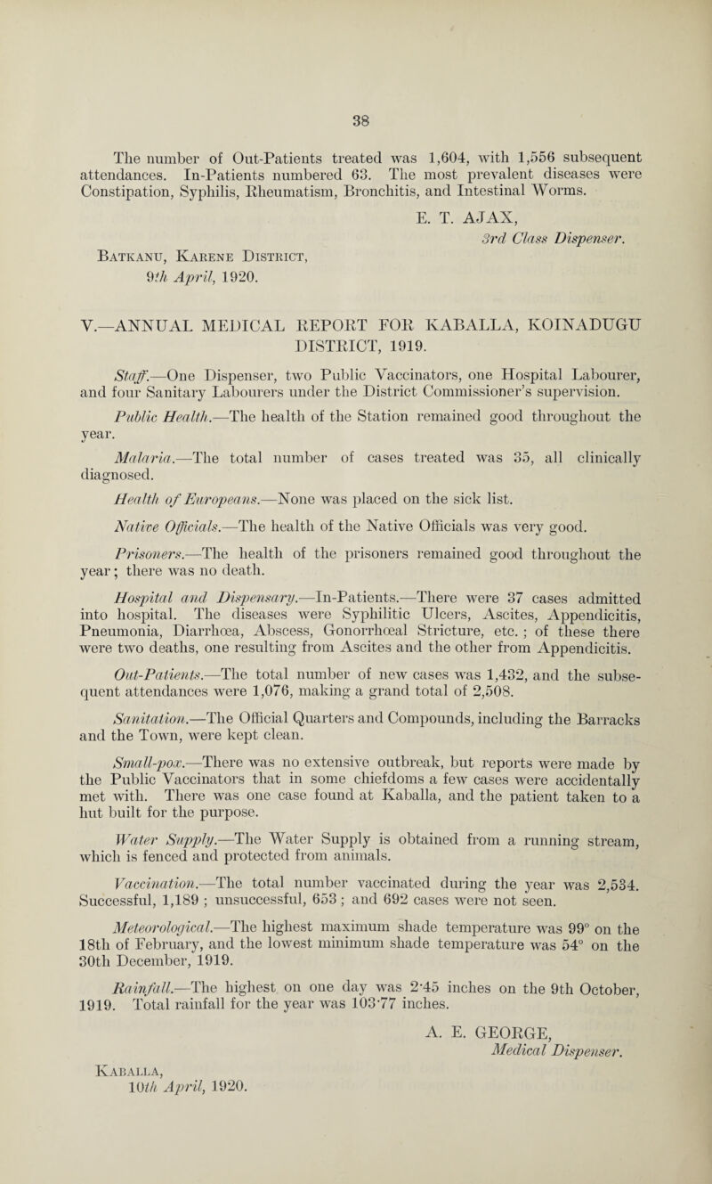 The number of Out-Patients treated was 1,604, with 1,556 subsequent attendances. In-Patients numbered 63. The most prevalent diseases were Constipation, Syphilis, Pheumatism, Bronchitis, and Intestinal Worms. E. T. AJAX, 3rd Class Dispenser. Batkanu, Karene District, 9th April, 1920. V.—ANNUAL MEDICAL REPORT FOR KABALLA, KOINADUGU DISTRICT, 1919. Staff.—One Dispenser, two Public Vaccinators, one Hospital Labourer, and four Sanitary Labourers under the District Commissioner’s supervision. Public Health.—The health of the Station remained good throughout the year. Malaria.—The total number of cases treated was 35, all clinically diagnosed. Health of Europeans.—None was placed on the sick list. Native Officials.—The health of the Native Officials was very good. Pi ds oners.—The health of the prisoners remained good throughout the year; there was no death. Hospital and Dispensary.—In-Patients.—There were 37 cases admitted into hospital. The diseases were Syphilitic Ulcers, Ascites, Appendicitis, Pneumonia, Diarrhoea, Abscess, Gonorrhoeal Stricture, etc. ; of these there were two deaths, one resulting from Ascites and the other from Appendicitis. Out-Patients.—The total number of new cases was 1,432, and the subse¬ quent attendances were 1,076, making a grand total of 2,508. Sanitation.—The Official Quarters and Compounds, including the Barracks and the Town, were kept clean. Small-pox.—There was no extensive outbreak, but reports were made by the Public Vaccinators that in some chiefdoms a few cases were accidentally met with. There was one case found at Kaballa, and the patient taken to a hut built for the purpose. Water Supply.—The Water Supply is obtained from a running stream, which is fenced and protected from animals. Vaccination.—The total number vaccinated during the year was 2,534. Successful, 1,189 ; unsuccessful, 653; and 692 cases were not seen. Meteorological.—The highest maximum shade temperature was 99° on the 18th of February, and the lowest minimum shade temperature was 54° on the 30th December, 1919. Rainfall—The highest on one day was 2‘45 inches on the 9th October, 1919. Total rainfall for the year was 103*77 inches. Kaballa, 10th April, 1920. A. E. GEORGE,