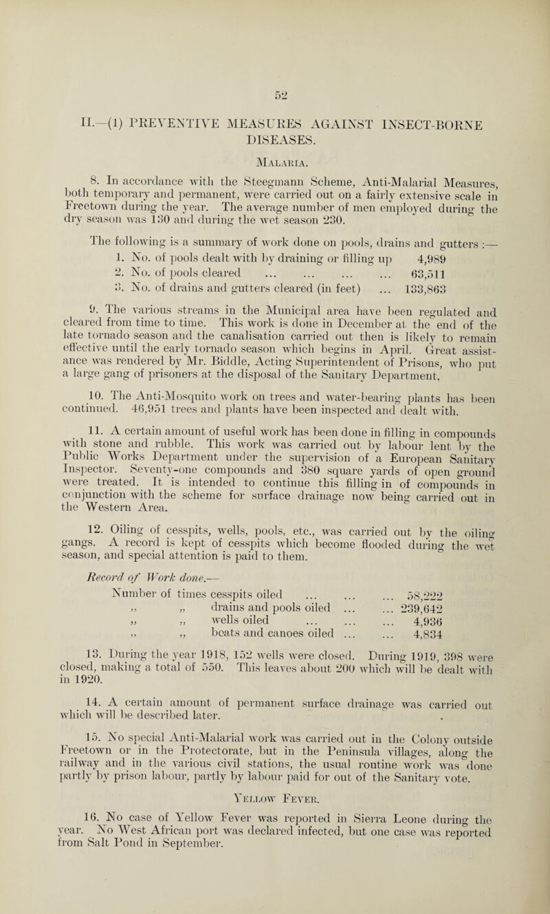 II.—(1) PREVENTIVE MEASURES AGAINST INSECT-BORNE DISEASES. Malaria. 8. In accordance with the Steegmann Scheme, Anti-Malarial Measures, both temporary and permanent, were carried out on a fairly extensive scale in Freetown during the year. The average number of men employed during the dry season was 130 and during the wet season 230. The following is a summary of work done on pools, drains and gutters :— 1. No. of pools dealt with by draining or filling up 4,989 2. No. of pools cleared ... ... ... ... 63,511 3. No. of drains and gutters cleared (in feet) ... 133,863 9. The various streams in the Municipal area have been regulated and cleared from time to time. This work is done in December at the end of the late tornado season and the canalisation carried out then is likely to remain effective until the early tornado season which begins in April. Great assist¬ ance was rendered by Mr. Biddle, Acting Superintendent of Prisons, who put a large gang of prisoners at the disposal of the Sanitary Department/ 10. The Anti-Mosquito work on trees and water-bearing plants has been continued. 46,951 trees and plants have been inspected and dealt with. 11. A certain amount of useful work has been done in filling in compounds with stone and rubble. This work was carried out by labour lent by the Public Works Department under the supervision of a European Sanitary Inspector. Seventy-one compounds and 380 square yards of open ground were treated. It is intended to continue this filling in of compounds in conjunction with the scheme for surface drainage now being carried out in the Western Area. 12. Oiling of cesspits, wells, pools, etc., was carried out by the oiling gangs. A record is kept of cesspits which become flooded during the wet season, and special attention is paid to them. Record of Work done.— Number of times cesspits oiled „ „ drains and pools oiled „ „ wells oiled „ ,, beats and canoes oiled 58,222 239,642 4,936 4,834 13. During the year 1918, 152 wells were closed. During 1919, 398 were closed, making a total of 550. This leaves about 200 which will be dealt with in 1920. 14. A certain amount of permanent surface drainage was carried out which will be described later. 15. No special Anti-Malarial work was carried out in the Colony outside Freetown or in the Protectorate, but in the Peninsula villages, along the railway and in the various civil stations, the usual routine work was done partly by prison labour, partly by labour paid for out of the Sanitary vote. Yellow Fever. 16. No case of Yellow Fever was reported in Sierra Leone during the year. No West African port was declared infected, but one case was reported from Salt Pond in September.