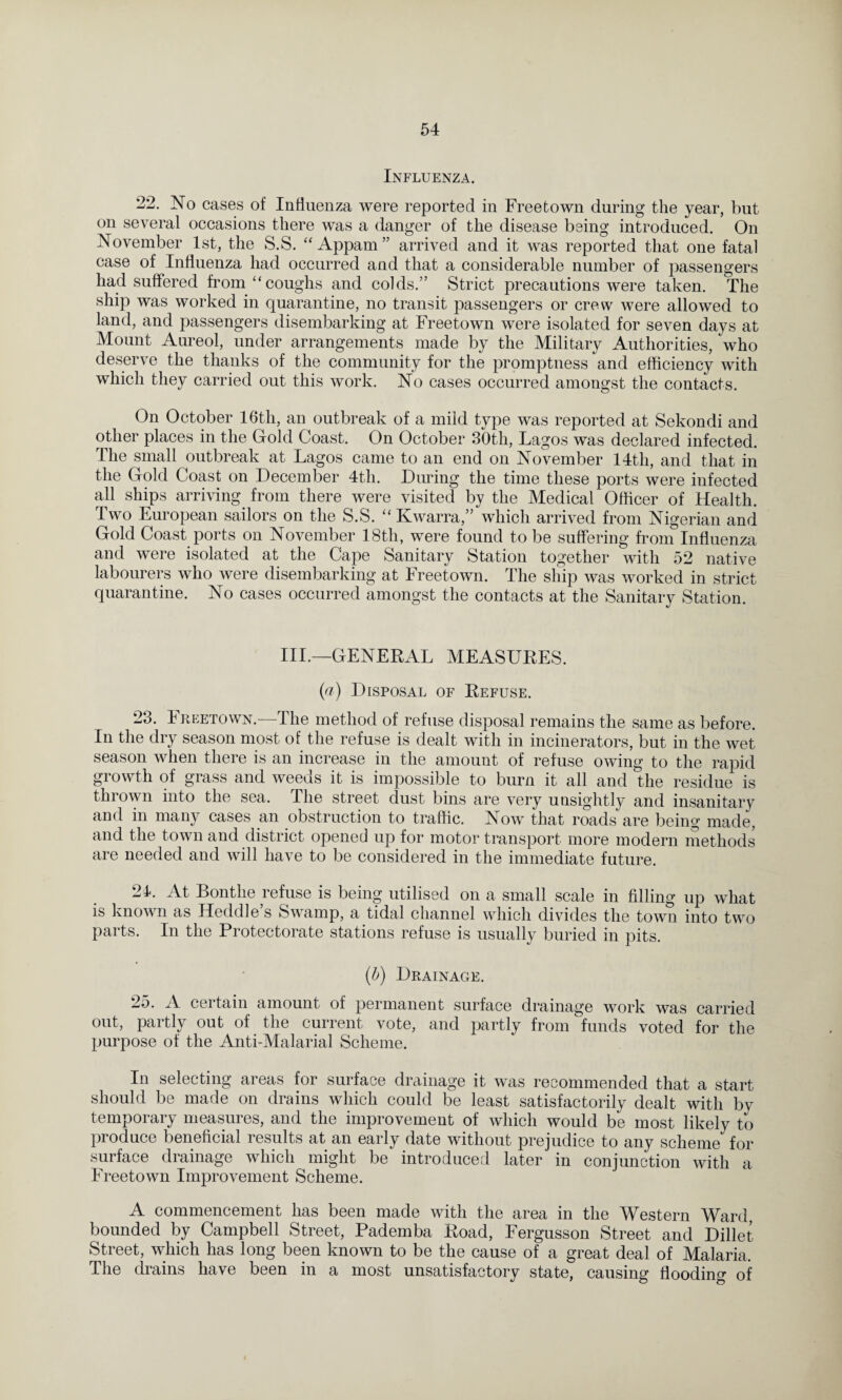 Influenza. 22. No cases of Influenza were reported in Freetown during the year, but on several occasions there was a danger of the disease being introduced. On November 1st. the S.S. “ Appam ” arrived and it was reported that one fatal case of Influenza had occurred and that a considerable number of passengers had suffered from “coughs and colds.” Strict precautions were taken. The ship was worked in quarantine, no transit passengers or crew were allowed to land, and passengers disembarking at Freetown were isolated for seven days at Mount Aureol, under arrangements made by the Military Authorities, who deserve the thanks of the community for the promptness and efficiency with which they carried out this work. No cases occurred amongst the contacts. On October 16th, an outbreak of a mild type was reported at Sekondi and other places in the Gold Coast. On October 30th, Lagos was declared infected. The small outbreak at Lagos came to an end on November 14th, and that in the Gold Coast on December 4th. During the time these ports were infected all ships arriving from there were visited by the Medical Officer of Health. Two European sailors on the S.S. “ Kwarra,” which arrived from Nigerian and Gold Coast ports on November 18th, were found to be suffering from Influenza and were isolated at the Cape Sanitary Station together with 52 native labourers who were disembarking at Freetown. The ship was worked in strict quarantine. No cases occurred amongst the contacts at the Sanitary Station. III.—GENERAL MEASURES. (a) Disposal of Refuse. 23. Freetown.—The method of refuse disposal remains the same as before. In the dry season most of the refuse is dealt with in incinerators, but in the wet season when there is an increase in the amount of refuse owing to the rapid growth of grass and weeds it is impossible to burn it all and the residue is thrown into the sea. The street dust bins are very unsightly and insanitary and in many cases an obstruction to traffic. Now that roads are being made, and the town and district opened up for motor transport more modern methods are needed and will have to be considered in the immediate future. 24. At Bonthe refuse is being utilised on a small scale in filling up what is known as Heddle’s Swamp, a tidal channel which divides the town into two parts. In the Protectorate stations refuse is usually buried in pits. (b) Drainage. 25. A certain amount of permanent surface drainage work was carried out, partly out of the current vote, and partly from funds voted for the purpose of the Anti-Malarial Scheme. In selecting areas for surface drainage it was recommended that a start should be made on drains which could be least satisfactorily dealt with bv temporary measures, and the improvement of which would be most likely to produce beneficial results at an early date without prejudice to any scheme for surface drainage which might be introduced later in conjunction with a Freetown Improvement Scheme. A commencement has been made with the area in the Western Ward, bounded by Campbell Street, Pademba Road, Fergusson Street and Dillet Street, which has long been known to be the cause of a great deal of Malaria, The drains have been in a most unsatisfactory state, causing flooding of