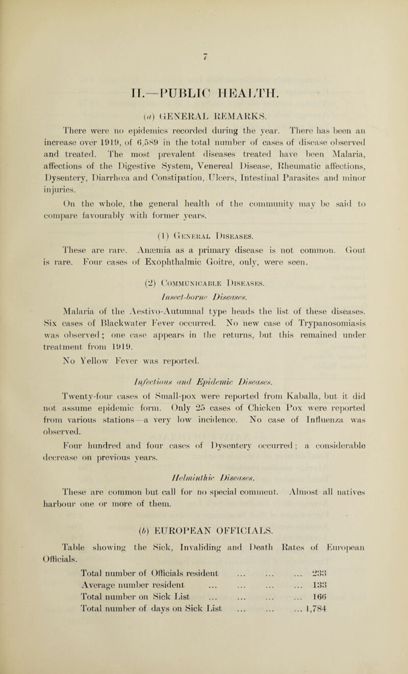 II.—PUBLIC HEALTH. (<i) (GENERAL REMARKS. There were no epidemics recorded during the year. There has been an increase over 19lb, of 6,589 in the total number of cases of disease observed and treated. The most prevalent diseases treated have been Malaria, affections of the Digestive System, Venereal Disease, Rheumatic affections, Dysentery, Diarrhoea and Constipation, Ulcers, Intestinal Parasites and minor injuries. On the whole, the general health of the community may be said to compare favourably with former years. (1) General Diseases. These are rare. Ansemia as a primary disease is not common. Gout is rare. Four cases of Exophthalmic Goitre, only, were seen. (2) Communicable Diseases. /hsect-bome Diseases. Mai aria of the Aestivo-Autumnal type heads the list of these diseases. Six cases of Blackwater Fever occurred. No new case of Trypanosomiasis was observed; one case appears in the returns, but this remained under treatment from 1919. No Yellow Fever was reported. Infectious and Epidemic Diseases. Twenty-four cases of Small-pox were reported from Kaballa, but it did not assume epidemic form. Only *25 cases of Chicken Pox were reported from various stations—a very low incidence. No case of Influenza was observed. Four hundred and four cases of Dysentery occurred; a considerable decrease on previous years. Helminthic Diseases. These are common but call for no special comment. Almost all natives harbour one or more of them. (b) EUROPEAN OFFICIALS. Table Officials. showing the Sick, Invaliding and Death Rates of European Total number of Officials resident Average number resident Total number on Sick List Total number of days on Sick List ... 133 ... 166 ... 1,784