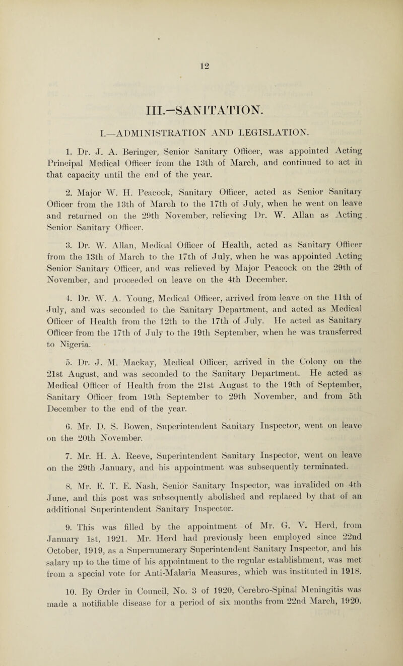 III.—SANITATION. I.—ADMINISTRATION AND LEGISLATION. 1. Dr. J. A. Beringer, Senior Sanitary Officer, was appointed Acting- Principal Medical Officer from the 13th of March, and continued to act in that capacity until the end of the year. 2. Major W. H. Peacock, Sanitary Officer, acted as Senior Sanitary Officer from the 13th of March to the 17th of July, when he went on leave and returned on the 29th November, relieving Dr. W. Allan as Acting Senior Sanitary Officer. 3. Dr. W. Allan, Medical Officer of Health, acted as Sanitary Officer from the 13th of March to the 17tli of July, when he was appointed Acting- Senior Sanitary Officer, and was relieved by Major Peacock on the 29th of November, and proceeded on leave on the 4th December. 4. Dr. W. A. Young, Medical Officer, arrived from leave on the 11th of July, and was seconded to the Sanitary Department, and acted as Medical Officer of Health from the 12th to the 17th of July. He acted as Sanitary Officer from the 17th of July to the 19th September, when he was transferred to Nigeria. 5. Dr. J. M. Mackay, Medical Officer, arrived in the Colony on the 21st August, and was seconded to the Sanitary Department. He acted as Medical Officer of Health from the 21st August to the 19th of September, Sanitary Officer from 19th September to 29th November, and from 5tli December to the end of the year. 6. Mr. D. S. Bowen, Superintendent Sanitary Inspector, went on leave on the 20th November. 7. Mr. H. A. Peeve, Superintendent Sanitary Inspector, went on leave on the 29th January, and his appointment was subsequently terminated. 8. Mr. E. T. E. Nash, Senior Sanitary Inspector, was invalided on 4th June, and this post was subsequently abolished and replaced by that of an additional Superintendent Sanitary Inspector. 9. This was filled by the appointment of Mr. G. V. Herd, from January 1st, 1921. Mr. Herd had previously been employed since 22nd October, 1919, as a Supernumerary Superintendent Sanitary Inspector, and his salary up to the time of his appointment to the regular establishment, was met from a special vote for Anti-Malaria Measures, which was instituted in 1918. 10. By Order in Council, No. 3 of 1920, Cerebro-Spinal Meningitis was made a notifiable disease for a period of six months from 22nd March, 1920.