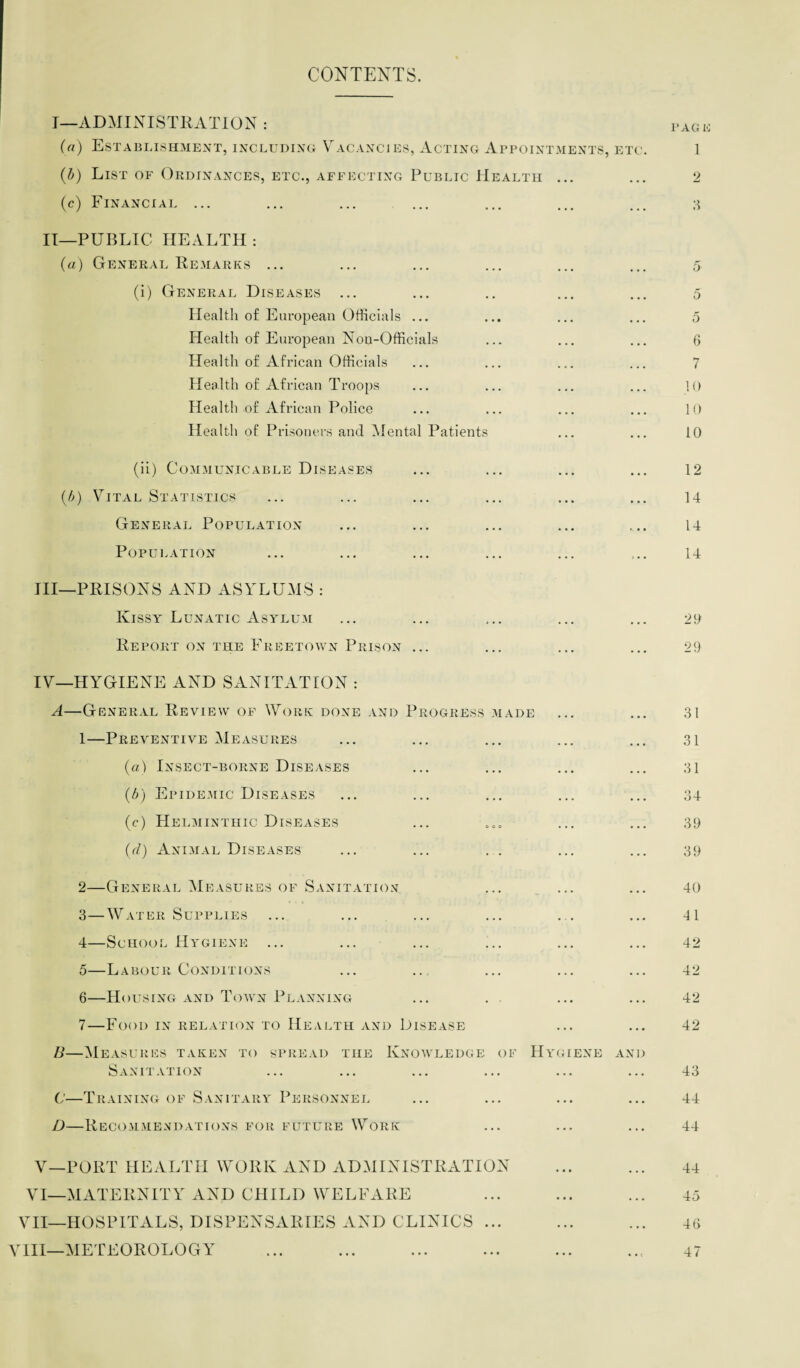 CONTENTS. I—ADMINISTRATION : PAG (a) Establishment, including Vacancies, Acting Appointments, etc. 1 (b) List of Ordinances, etc., affecting Public Health ... ... 2 (c) Financial ... ... ... ... ... ... ... 3 II—PUBLIC HEALTH : (a) General Remarks ... (i) General Diseases ... Health of European Officials ... Health of European Non-Officials Health of African Officials Health of African Troops Health of African Police Health of Prisoners and Mental Patients 5 5 5 6 7 10 10 10 (ii) Communicable Diseases (.b) Vital Statistics General Population Population III—PRISONS AND ASYLUMS : Kissy Lunatic Asylum Report on the Freetown Prison ... 12 14 14 14 20 29 IV—HYGIENE AND SANITATION : A—General Review of Work done and Progress made 1—Preventive Measures (a) Insect-borne Diseases (.b) Epidemic Diseases (c) Helminthic Diseases (d) Animal Diseases 31 31 31 34 39 39 2— General Measures of Sanitation 3— Water Supplies 4— School Hygiene ... 5— Labour Conditions 6— Housing and Town Planning 7— Food in relation to Health and Disease B—Measures taken to spread the Knowledge of Sanitation C—Training of Sanitary Personnel D—Recommendations for future Work Hy gene and V—PORT HEALTH WORK AND ADMINISTRATION VI—MATERNITY AND CHILD WELFARE VII—HOSPITALS, DISPENSARIES AND CLINICS ... VIII—METEOROLOGY 40 II 42 42 42 42 43 44 44 44 45 46 47