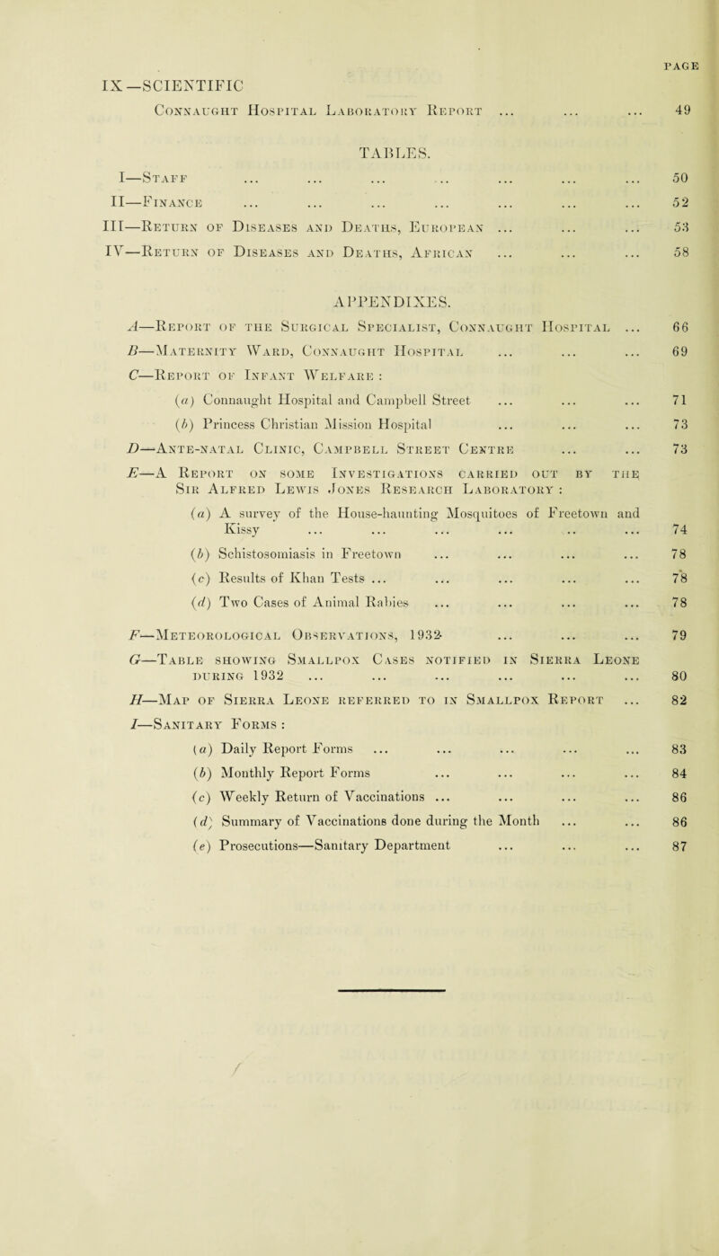 PAGE IX—SCIENTIFIC Connaught Hospital Laboratory Report ... ... ... 49 TABLES. I—Staff ... ... ... ... ... ... ... 50 II—Finance ... ... ... ... ... ... ... 52 III— Return of Diseases and Deaths, European ... ... ... 55 IV— Return of Diseases and Deaths, African ... ... ... 58 APPENDIXES. A—Report of the Surgical Specialist, Connaught Hospital ... 6 6 B—Maternity Ward, Connaught Hospital ... ... ... 69 C—Report of Infant Welfare : (a) Connaught Hospital and Campbell Street ... ... ... 71 (5) Princess Christian Mission Hospital ... ... ... 73 D—Ante-natal Clinic, Campbell Street Centre ... ... 73 E—A Report on some Investigations carried out by the Sir Alfred Lewis Jones Research Laboratory : (a) A survey of the House-haunting Mosquitoes of Freetown and Ivissy ... ... ... ... .. ... 74 (5) Schistosomiasis in Freetown ... ... ... ... 78 (c) Results of Khan Tests ... ... ... ... ... 78 (d) Two Cases of Animal Rabies ... ... ... ... 78 F—Meteorological Observations, 1932- ... ... ... 79 G—Table showing Smallpox Cases notified in Sierra Leone during 1932 ... ... ... ... ... ... 80 H—Map of Sierra Leone referred to in Smallpox Report ... 82 I—Sanitary Forms : (a) Daily Report Forms ... ... ... ... ... 83 (5) Monthly Report Forms ... ... ... ... 84 (c) Weekly Return of Vaccinations ... ... ... ... 86 (d) Summary of A^accinations done during the Month ... ... 86 (e) Prosecutions—Sanitary Department ... ... ... 87