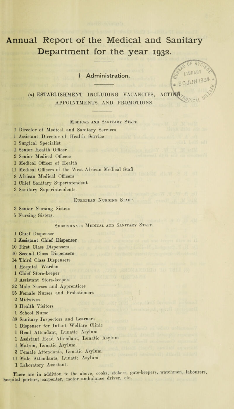 Annual Report of the Medical and Sanitary Department for the year 1932. S—Administration. (a) ESTABLISHMENT INCLUDING VACANCIES, ACTINlf^ /p* HT%\ ,41 O APPOINTMENTS AND PROMOTIONS. c.a^' & V/ Medical and Sanitary Staff. 1 Director of Medical and Sanitary Services 1 Assistant Director of Health Service 1 Surgical Specialist 1 Senior Health Officer 2 Senior Medical Officers 1 Medical Officer of Health 11 Medical Officers of the West African Medical Staff 8 African Medical Officers 1 Chief Sanitary Superintendent 2 Sanitary Superintendents European Nursing Staff. 2 Senior Nursing Sisters 5 Nursing Sisters. Subordinate Medical and Sanitary Staff. 1 Chief Dispenser I Assistant Chief Dispenser 10 First Class Dispensers 10 Second Class Dispensers 14 Third Class Dispensers 1 Hospital Warden 1 Chief Store-keeper 2 Assistant Store-keepers 32 Male Nurses and Apprentices 25 Female Nurses and Probationers 2 Midwives 3 Health Visitors 1 School Nurse 38 Sanitary Inspectors and Learners 1 Dispenser for Infant Welfare Clinic 1 Head Attendant, Lunatic Asylum 1 Assistant Head Attendant, Lunatic Asylum 1 Matron, Lunatic Asylum. 3 Female Attendants, Lunatic Asylum II Male Attendants, Lunatic Asylum 1 Laboratory Assistant. There are in addition to the above, cooks, stokers, gate-keepers, watchmen, labourers, hospital porters, carpenter, motor ambulance driver, etc.