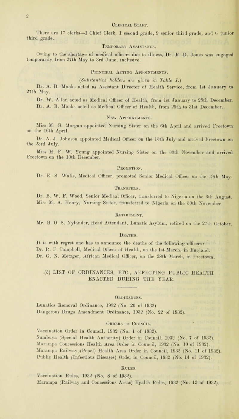Clerical Staff. There are 17 clerks—1 Chief Clerk, 1 second grade, 9 senior third grade, and 6 junior third grade. Temporary Assistance. Owing to the shortage of medical officers due to illness, Dr. It. D. Jones was engaged temporarily from 27th May to 3rd June, inclusive. Principal Acting Appointments. (.Substantive holders are given in Table 1.) Dr. A. B. Monks acted as Assistant Director of Health Service, from 1st January to 27th May. Dr. W. Allan acted as Medical Officer of Health, from 1st January to 28th December. Dr. A. B. Monks acted as Medical Officer of Health, from 29th to 31st December. Hew Appointments. Miss M. G. Morgan appointed Nursing Sister on the 6th April and arrived Freetown on the 16th April. Dr. A. J. Johnson appointed Medical Officer on the 13th July and arrived Freetown on the 23rd July. Miss H. F. W. Young appointed Nursing Sister on the 30th November and arrived Freetown on the 10th December. Promotion. Dr. E. S. Walls, Medical Officer, promoted Senior Medical Officer on the 19th May. Transfers. Dr. B. W. F. Wood, Senior Medical Officer, transferred to Nigeria on the 6th August. Miss M. A. Henry, Nursing Sister, transferred to Nigeria on the 30th November. Retirement. Mr. G. 0. S. Nylander, Head Attendant, Lunatic Asylum, retired on the 27th October. Deaths. It is with regret one has to announce the deaths of the following officers : — Dr. R. F. Campbell, Medical Officer of Health, on the 1st March, in England. Dr. G. N. Metzger, African Medical Officer, on the 28th March, in Freetown. (6) LIST OF ORDINANCES, ETC., AFFECTING PUBLIC HEALTH ENACTED DURING THE YEAR. Ordinances. Lunatics Removal Ordinance, 1932 (No. 20 of 1932). Dangerous Drugs Amendment Ordinance, 1932 (No. 22 of 1932). Orders in Council. Yaccination Order in Council, 1932 (No. 1 of 1932). Sumbuya (Special Health Authority) Order in Council, 1932 (No. 7 of 1932). Marampa Concessions Health Area Order in Council, 1932 (No. 10 of 1932). Marampa Railway, (Pepel) Health Area Order in Council, 1932 (No. 11 of 1932). Public Health (Infectious Diseases) Order in Council, 1932 (No. 14 of 1932). Rules. Vaccination Rules, 1932 (No. 8 of 1932). Marampa (Railway and Concessions Areas) Health Rules, 1932 (No. 12 of 1932).