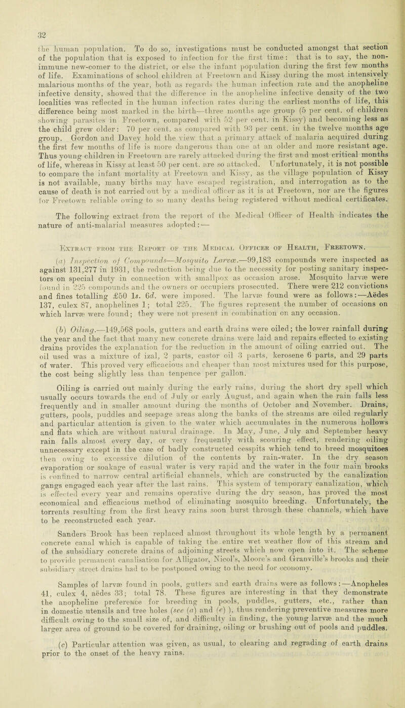 the Imman population. To do so, investigations must be conducted amongst that section of the population that is exposed to infection for the first time : that is to say, the non- immune new-comer to the district, or else the infant population during the first few months of life. Examinations of school children at Freetown and Kissy during the most intensively malarious months of the year, both as regards the human infection rate and the anopheline infective density, showed that the difference in the anopheline infective density of the two localities was reflected in the human infection rates during the earliest months of life, this difference being most marked in the birth—three months age group (5 per cent, of' children showing parasites in Freetown, compared with 52 per cent, in Kissy) and becoming less as the child grew older: TO per cent, as compared with 93 per cent, in the twelve months age group. Gordon and Davey hold the view that a primary attack of malaria acquired during the first few months of life is more dangerous than one at an older and more resistant age. Thus young children in Freetown are rarely attacked during the first and most critical months of life, whereas in Kissy at least 50 per cent, are so attacked. I nfortunately, it is not possible to compare the infant mortality at Freetown and Kissy, as the village population of Kissy is not available, many births may have escaped registration, and interrogation as to the cause of death is not carried out by a medical officer as it is at Freetown, nor are the figures for Freetown reliable owing to so many deaths being registered without medical certificates. The following extract from the report of the Medical Officer of Health indicates the nature of anti-malarial measures adopted: — Extract from the Report of the Medical Officer of Health, Freetown. (a) Inspection of Compounds—Mosquito Larvce.—99,183 compounds were inspected as against 131,277 in 1931, the reduction being due to the necessity for posting sanitary inspec¬ tors on special duty in connection with smallpox as occasion arose. Mosquito larvae were found iti 225 compounds and the owners or occupiers prosecuted. There were 212 convictions and fines totalling £50 Is. 6d. were imposed. The larvae found were as follows:'—Aedes 137, culex 87, anophelines 1; total 225. The figures represent the number of occasions on which larvae were found; they were not present in combination on any occasion. (b) Oiling—149,568 pools, gutters and earth drains were oiled; the lower rainfall during the year and the fact that many new concrete drains were laid and repairs effected to existing drains provides the explanation for the reduction in the amount of oiling carried out. The oil used was a mixture of izal, 2 parts, castor oil 3 parts, kerosene 6 parts, and 29 parts of water. This proved very efficacious and cheaper than most mixtures used for this purpose, the cost being slightly less than tenpence per gallon. Oiling is carried out mainly during the early rains, during the short dry spell which usually occurs towards the end of July or early August, and again when the rain falls less frequently and in smaller amount during the months of October and November. Drains, gutters, pools, puddles and seepage areas along the banks of the streams are oiled regularly and particular attention is given to the water which accumulates in the numerous hollows and flats which are without natural drainage. In May, June, July and September heavy rain falls almost every day, or very frequently with scouring effect, rendering oiling unnecessary except in the case of badly constructed cesspits which tend to breed mosquitoes then owing to excessive dilution of the contents by rain-water. In the dry season evaporation or soakage of casual water is very rapid and the water in the four main brooks is confined to narrow central artificial channels, which are constructed by the canalization gangs engaged each year after the last rains. This system of temporary canalization, which is effected every year and remains operative during the dry season, has proved the most economical and efficacious method of eliminating mosquito breeding. Unfortunately, the torrents resulting from the first heavy rains soon burst through these channels, which have to be reconstructed each year. Sanders Brook has been replaced almost throughout its whole length by a. permanent concrete canal which is capable of taking tire entire wet weather flow of this stream and of the subsidiary concrete drains of adjoining streets which now open into it. The scheme to provide permanent canalisation for Alligator, Nicol’s, Moore’s and Granville’s brooks and their subsidiary street drains had to be postponed owing to the need for economy. Samples of larvae found in pools, gutters and earth drains were as follows:—Anopheles 41, culex 4, aedes 33; total 78. These figures are interesting in that they demonstrate the anopheline preference for breeding in pools, puddles, gutters, etc., rather than in domestic utensils and tree holes [see (a) and (e) ), thus rendering preventive measures more difficult owing to the small size of, and difficulty in finding, the young larvae and the much larger area of ground to be covered for draining*, oiling or brushing out of pools and puddles. (c) Particular attention was given, as usual, to clearing and regrading of earth drains prior to the onset of the heavy rains.