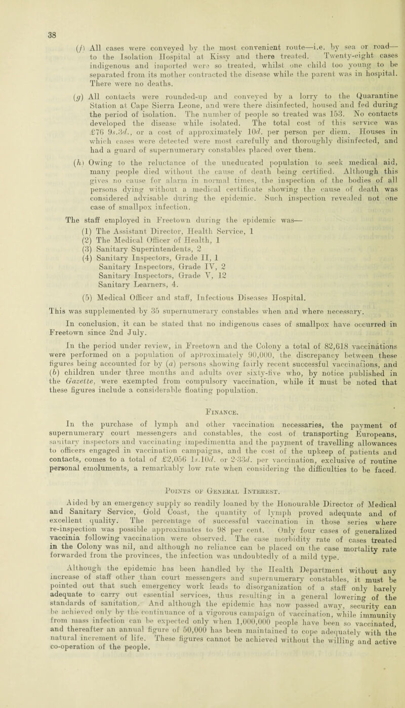(/) All cases were conveyed by tlie most convenient route—i.e. by sea or road - to the Isolation Hospital at Kissv and there treated. Twenty-eight cases indigenous and imported were so treated, whilst one child too young to be separated from its mother contracted the disease while the parent was in hospital. There were no deaths. (g) All contacts were rounded-up and conveyed by a lorry to the Quarantine Station at Cape Sierra Leone, and were there disinfected, housed and fed during the period of isolation. The number of people so treated was 153. No contacts developed the disease while isolated. The total cost of this service was £76 9.s\3<7., or a cost of approximately 10Y per person per diem. Houses in which cases were detected were most carefully and thoroughly disinfected, and had a guard of supernumerary constables placed over them. (hi Owing to the reluctance of the uneducated population to seek medical aid, many people died without the cause of death being certified. Although this gives no cause for alarm in normal times, the inspection of the bodies of all persons dying without a medical certificate showing the cause of death was considered advisable during the epidemic. Such inspection reveaied not one case of smallpox infection. The staff employed in Freetown during the epidemic was— (1) The Assistant Director, Health Service, 1 (2) The Medical Officer of Health, 1 (3) Sanitary Superintendents, 2 (4) Sanitary Inspectors, Grade II, 1 Sanitary Inspectors, Grade IY, 2 Sanitary Inspectors, Grade Y, 12 Sanitary Learners, 4. (5) Medical Officer and staff, Infectious Diseases Hospital. This was supplemented by 35 supernumerary constables when and where necessary. In conclusion, it can be stated that no indigenous cases of smallpox have occurred in Freetown since 2nd July. In the period under review, in Freetown and the Colony a total of 82,618 vaccinations were performed on a population of approximately 90,000, the discrepancy between these figures being accounted for by (a) persons showing fairly recent successful vaccinations, and (b) children under three months and adults over sixty-five who, by notice published in the Gazette, were exempted from compulsory vaccination, while it must be noted that these figures include a considerable floating population. Finance. In the purchase of lymph and other vaccination necessaries, the payment of supernumerary court messengers and constables, the cost of transporting Europeans, sanitary inspectors and vaccinating impedimentta and the payment of travelling allowances to officers engaged in vaccination campaigns, and the cost of the upkeep of patients and contacts, comes to a total of £2,0o6 Is.lOfZ. or 2■ 33cZ. per vaccination, exclusive of routine personal emoluments, a remarkably low rate when considering the difficulties to be faced. Points oe General Interest. Aided by an emergency supply so readily loaned by the Honourable Director of Medical and Sanitary Service, Gold Coast, the quantity of lymph proved adequate and of excellent quality. The percentage of successful vaccination in those series where re-inspection was possible approximates to 98 per cent. Only four cases of generalized vaccinia following vaccination were observed. The case morbidity rate of cases treated in the Colony was nil, and although no reliance can be placed on the case mortality rate forwarded from the provinces, the infection was undoubtedly of a mild type. Although the epidemic has been handled by the Health Department without any increase of staff other than court messengers and supernumerary constables, it must be pointed out that such emergency work leads to disorganization of a staff' only barely adequate to carry out essential services, thus resulting in a general lowering of the standards of sanitation. And although the epidemic has now passed away, security can be achieved only by the continuance of a vigorous campaign of vaccination, while immunity from mass infection can l>e expected only when 1,000,000 people have been so vaccinated and thereafter an annual figure of 50,000 has been maintained to cope adequately with the natural increment of life. These figures cannot be achieved without the willing and active co-operation of the people.