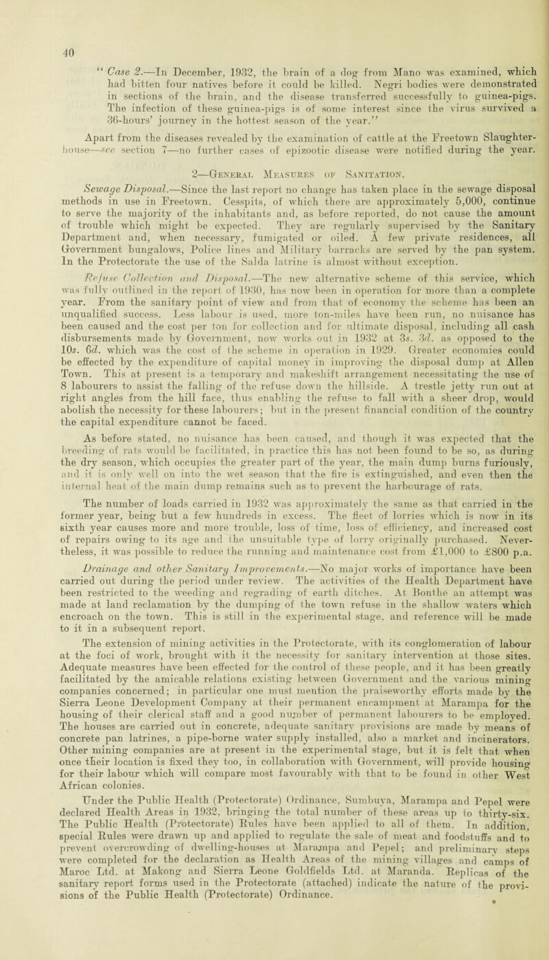 “ Case 2.—In December, 1932, the brain of a dog from Mano was examined, which had bitten four natives before it could be killed. Negri bodies were demonstrated in sections of the brain, and the disease transferred successfully to guinea-pigs. The infection of these guinea-pigs is of some interest since the virus survived a 36-hours’ journey in the hottest season of the year.” Apart from the diseases revealed by the examination of cattle at the Freetown Slaughter¬ house—see section 7—no further cases of epizootic disease were notified during the year. 2—General Measures of Sanitation. Sewage Disposal.—Since the last report no change has taken place in the sewage disposal methods in use in Freetown. Cesspits, of which there are approximately 5,000, continue to serve the majority of the inhabitants and, as before reported, do not cause the amount of trouble which might be expected. They are regularly supervised by the Sanitary Department and, when necessary, fumigated or oiled. A few private residences, all Government bungalows, Police lines and Military barracks are served by the pan system. In the Protectorate the use of the Saida latrine is almost without exception. Refuse Collection and Disposal.—The new alternative scheme of this service, which was fully outlined in the report of 1930, has now been in operation for more than a complete year. From the sanitary point of view and from that of economy the scheme has been an unqualified success. Less labour is used, more ton-miles have been run, no nuisance has been caused and the cost per ton for collection and for ultimate disposal, including all cash disbursements made by Government, now works out in 1932 at 3s. 3d. as opposed to the 10s. 6d. which was the cost of the scheme in operation in 1929. Greater economies could be effected by the expenditure of capital money in improving the disposal dump at Allen Town. This at present is a temporary and makeshift arrangement necessitating the use of 8 labourers to assist the falling of the refuse down the hillside. A trestle jetty run out at right angles from the hill face, thus enabling the refuse to fall with a sheer drop, would abolish the necessity for these labourers; but in the present financial condition of the country the capital expenditure cannot be faced. As before stated, no nuisance has been caused, and though it was expected that the breeding of rats would be facilitated, in practice this has not been found to be so, as during the dry season, which occupies the greater part of the year, the main dump burns furiously, and it is only well on into the wet season that the fire is extinguished, and even then the internal heat of the main dump remains such as to prevent the harbourage of rats. The number of loads carried in 1932 was approximately the same as that carried in the former year, being but a few hundreds in excess. The fleet of lorries which is now in its sixth year causes more and more trouble, loss of time, loss of efficiency, and increased cost of repairs owing to its age and the unsuitable type of lorry originally purchased. Never¬ theless, it was possible to reduce the running and maintenance cost from £1,000 to £800 p.a. Drainage and other Sanitary Improvements.—No major works of importance have been carried out during the period under review. The activities of the Health Department have been restricted to the weeding and regrading of earth ditches. At Bontlie an attempt was made at land reclamation by the dumping of the town refuse in the shallow waters which encroach on the town. This is still in the experimental stage, and reference will be made to it in a subsequent report. The extension of mining activities in the Protectorate, with its conglomeration of labour at the foci of work, brought with it the necessity for sanitary intervention at those sites. Adequate measures have been effected for the control of these people, and it has been greatly facilitated by the amicable relations existing between Government and the various mining companies concerned; in particular one must mention the praiseworthy efforts made by the Sierra Leone Development Company at their permanent encampment at Marampa for the housing of their clerical staff and a good number of permanent labourers to be employed. The houses are carried out in concrete, adequate sanitary provisions are made by means of concrete pan latrines, a pipe-borne water supply installed, also a market and incinerators. Other mining companies are at present in the experimental stage, but it is felt that when once tfieir location is fixed they too, in collaboration with Government, will provide hoiismc for their labour which will compare most favourably with that to be found in other West African colonies. Under the Public Health (Protectorate) Ordinance, Sumbuya, Marampa and Pepel were declared Health Areas in 1932, bringing the total number of these areas up to thirty-six. The Public Health (Protectorate) Pules have been applied to all of them. In addition, special Rules were drawn up and applied to regulate the sale of meat and foodstuffs and to prevent overcrowding of dwelling-houses at Marampa and Pepel; and preliminary steps were completed for the declaration as Health Areas of the mining villages and camps of Maroc Ltd. at Makong and Sierra Leone Goldfields Ltd. at Maranda. Replicas of the sanitary report forms used in the Protectorate (attached) indicate the nature of the provi¬ sions of the Public Health (Protectorate) Ordinance.