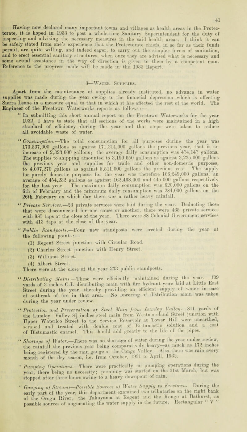 Having now declared many important towns and villages as health areas in the Protec¬ torate, it is hoped in 1933 to post a whole-time Sanitary Superintendent for the duty of inspecting and advising the necessary measures in the said health areas. I think it can be safely stated from one’s experience that the Protectorate chiefs, in so far as their funds permit, are quite willing, and indeed eager, to carry out the simpler forms of sanitation, and to erect essential sanitary structures, when once they are advised what is necessary and some actual assistance in the way of direction is given to them by a competent man. Reference to the progress made will be made in the 1933 Report. 3—Water Supplies. Apart from the maintenance of supplies already instituted, no advance in water supplies was made during the year owing to the financial depression which is affecting Sierra Leone in a measure equal to that in which it has affected the rest of the world. The Engineer of the Freetown Waterworks reports as follows: — “ In submitting this short annual report on the Freetown Waterworks for the year 1932, I have to state that all sections of the works were maintained in a high standard of efficiency during the year and that steps were taken to reduce all avoidable waste of water. “ Consumption.—The total consumption for all purposes during the year was 173,537,000 gallons as against 171,214,000 gallons the previous year, that is an increase of 2,323,000 gallons; the average daily consumption was 474,147 gallons. The supplies to shipping amounted to 3,190,650 gallons as against 3,235,000 gallons the previous year and supplies for trade and other non-domestic purposes, to 4,097,270 gallons as against 5,511,000 gallons the previous year. The supply for purely domestic purposes for the year was therefore 166,249,000 gallons, an average of 454,232 gallons as against 162,468,000 and 445,000 gallons respectively for the last year. The maximum daily consumption was 620,000 gallons on the 6th of February and the minimum daily consumption was 284,000 gallons on the 26th February on which day there was a rather heavy rainfall. “ Private Services.—23 private services were laid during the year. Deducting those that were disconnected for one cause or another, there were 465 private services with 985 taps at the close of the year. There were 88 Colonial Government services with 413 taps at the close of the year. “ Public Standposts.—Four new standposts were erected during the year at the following points : — (1) Regent Street junction with Circular Road. (2) Charles Street junction with Henry Street. (3) Williams Street. (4) Albert Street. There were at the close of the year 233 public standposts. “ Distributing Mains.—These were efficiently maintained during the year. 109 yards of 3 inches C.I. distributing main with fire hydrant were laid at Little East Street during the year, thereby providing an efficient supply of water in case of outbreak of fire in that area. No lowering of distribution main was taken during the year under review. “ Protection and Preservation of Steel Main from Lumley Valley. 811 yards of the Lumley Valley 8| inches steel main from Westmoreland Street junction with Upper Waterloo Street to the Service Reservoir at Tower Hill were unearthed, scraped and treated with double coat of Bistumastic solution and a coat of Bistumastic enamel. This should add greatly to the life of (he pipes. “ Shortage of Water.—There was no shortage of water during the year under review, the rainfall the previous year being comparatively heavy as much as 172 inches being registered by the rain gauge at the Congo \ alley. Also theie was rain eveiy month of the dry season, i.e. from October, 1931 to April, 19->2. “ Pumping Operations.—There were practically no pumping operations during the year, there being no necessity; pumping was started on the 31st March, but was stopped after three hours owing to a heavy downpour of rain. “ Gauging of Streams—Possible Sources of Water Supply to Freetown. During the early part of the year, this department examined two tributaries on the right bank of the Orogu River; the Takuyama at Regent and the Kongo at Bathurst, as possible sources of augmenting the water supply in the future. Rectangular A