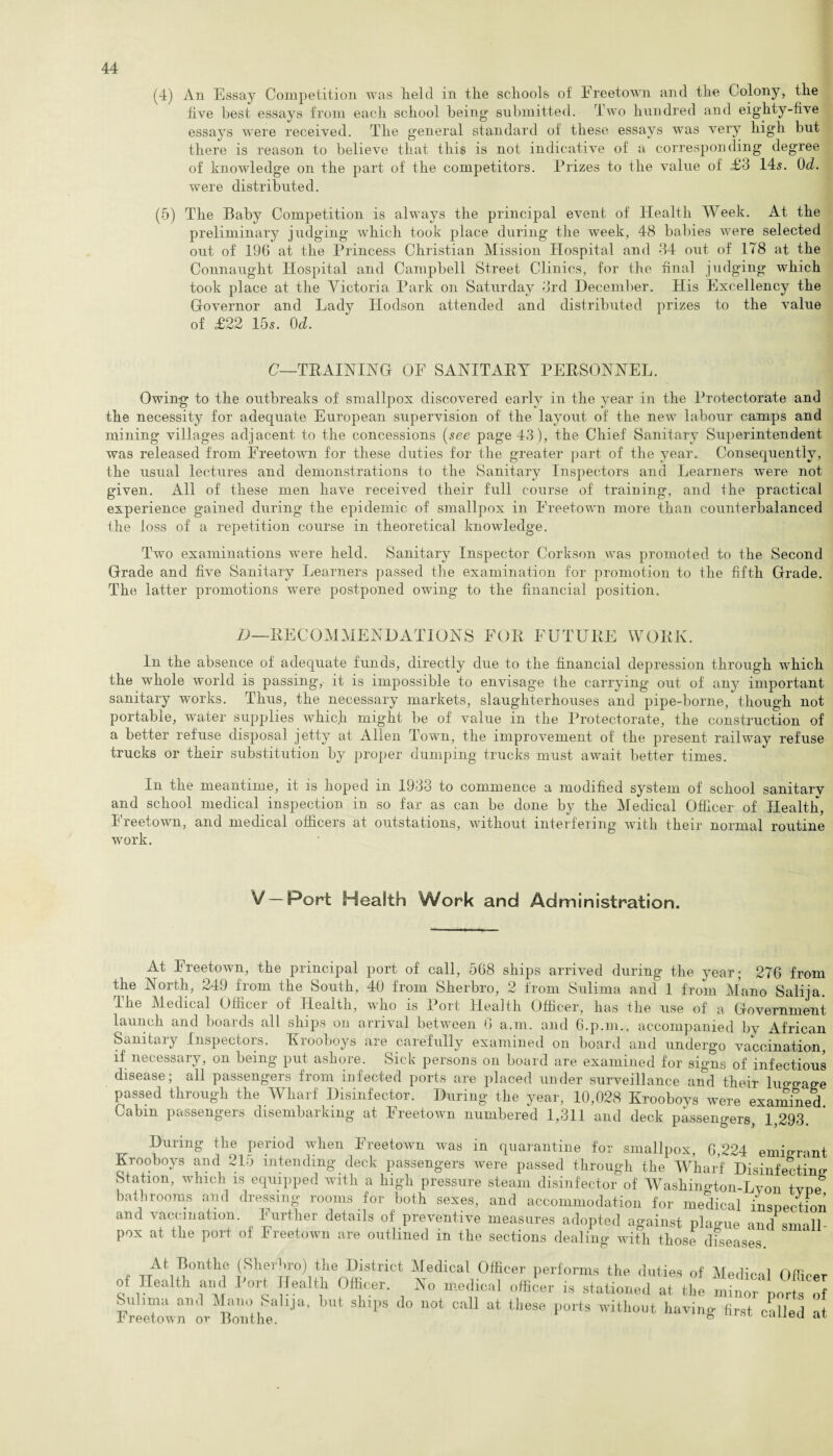 (4) An Essay Competition was lield in tlie scliools of Freetown and the Colony, the live best essays from each school being’ submitted. Two hundred and eighty-five essays were received. The general standard of these essays was very high but there is reason to believe that this is not indicative of a corresponding degree of knowledge on the part of the competitors. Prizes to the value of £3 14s. 0d. were distributed. (5) The Baby Competition is always the principal event of Health Week. At the preliminary judging which took place during the week, 48 babies were selected out of 196 at the Princess Christian Mission Hospital and 34 out of 178 at the Connaught Hospital and Campbell Street Clinics, for the final judging which took place at the Victoria Park on Saturday 3rd December. His Excellency the Governor and Lady ITodson attended and distributed prizes to the value of £22 15s. 0d. C—TRAINING OF SANITARY PERSONNEL. Owing to the outbreaks of smallpox discovered early in the year in the Protectorate and the necessity for adequate European supervision of the layout of the new labour camps and mining villages adjacent to the concessions (see page 43), the Chief Sanitary Superintendent was released from Freetown for these duties for the greater part of the year. Consequently, the usual lectures and demonstrations to the Sanitary Inspectors and Learners were not given. All of these men have received their full course of training, and the practical experience gained during the epidemic of smallpox in Freetown more than counterbalanced the loss of a repetition course in theoretical knowledge. Two examinations were held. Sanitary Inspector Corkson was promoted to the Second Grade and five Sanitary Learners passed the examination for promotion to the fifth Grade. The latter promotions were postponed owing to the financial position. D—RECOMMENDATIONS FOR FUTURE WORK. In the absence of adequate funds, directly due to the financial depression through which the whole world is passing, it is impossible to envisage the carrying out of any important sanitary works. Thus, the necessary markets, slaughterhouses and pipe-borne, though not portable, water supplies which rnig’ht be of value in the Protectorate, the construction of a better refuse disposal jetty at Allen Town, the improvement of the present railway refuse trucks or their substitution by proper dumping trucks must await better times. In the meantime, it is hoped in 1933 to commence a modified system of school sanitary and school medical inspection in so far as can be done by the Medical Officer of Health, Freetown, and medical officers at outstations, without interfering with their normal routine work. V— Port Health Work and Administration. At Freetown, the principal port of call, 568 ships arrived during the year; 276 from the North, 249 from the South, 40 from Sherbro, 2 from Sulima and 1 from Mano Salija. The Medical Officer of Health, who is Port Health Officer, has the use of a Government launch and boards all ships on arrival between 0 a.m. and 6.p.m., accompanied by African Sanitary Inspectors. Krooboys are carefully examined on board and undergo vaccination, if necessary, on being put ashore. Sick persons on board are examined for signs of infectious disease; all passengers from infected ports are placed under surveillance and their luo-o-age passed through the Wharf Disinfector. During the year, 10,028 Krooboys were exam&ed Cabin passengers disembarking at Freetown numbered 1,311 and deck passengers 1 293 During the period when Freetown was in quarantine for smallpox, 6,224 emigrai Krooboys and 215 intending deck passengers were passed through the Wharf Disinfectir Station, which is equipped with a high pressure steam disinfector of Washington-Lvon tvn bathrooms and dressing rooms for both sexes, and accommodation for medical insnectic and vaccination. Further details of preventive measures adopted against plague and smal pox at the port of Freetown are outlined in the sections dealing with those diseases At Bontlie (Sherbro) the District Medical Officer performs the duties of Mpdffinl nfm of Health and Port Health Officer. Ho medical offiL i, stationed at the nj,t ' r2 ! Sulima and Mano bahja, but ships do not call at these ports without having first called ■ Freetown or Bonthe. ° canea .