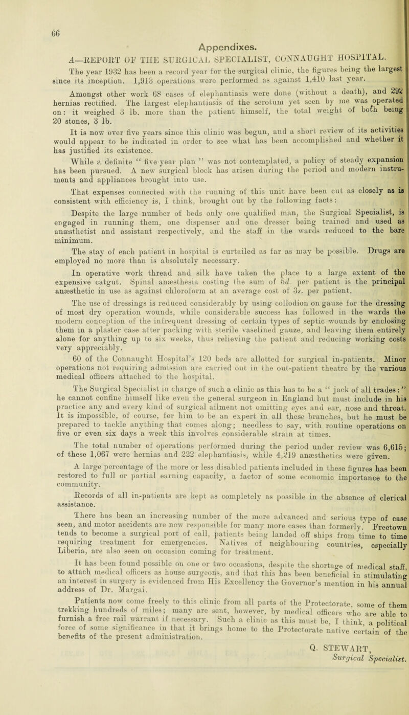 Appendixes. A—REPORT OF THE SURGICAL SPECIALIST, CONNAUGHT HOSPITAL. The year 1932 lias been a record year for the surgical clinic, the figures being the largest since its inception. 1,913 operations were performed as against 1,410 last year. Amongst other work 68 cases of elephantiasis were done (without a death), and 292 hernias rectified. The largest elephantiasis of the scrotum yet seen by me was opeiated on: it weighed 3 lb. more than the patient himself, the total weight of both being 20 stones, 3 lb. It is now over five years since this clinic was begun, and a short review of its activities would appear to be indicated in order to see what has been accomplished and whether it has justified its existence. While a definite “ five-year plan ” was not contemplated, a policy of steady expansion has been pursued. A new surgical block has arisen during the period and modern instru¬ ments and appliances brought into use. That expenses connected with the running of this unit have been cut as closely as is consistent with efficiency is, I think, brought out by the following facts : Despite the large number of beds only one qualified man, the Surgical Specialist, is engaged in running them, one dispenser and one dresser being trained and used as anaesthetist and assistant respectively, and the staff in the wards reduced to the bare minimum. The stay of each patient in hospital is curtailed as far as may be possible. Drugs are employed no more than is absolutely necessary. In operative work thread and silk have taken the place to a large extent of the expensive catgut. Spinal anaesthesia costing the sum of hd per patient is the principal anaesthetic in use as against chloroform at an average cost of 3s. per patient. The use of dressings is reduced considerably by using collodion on gauze for the dressing of most dry operation 'wounds, while considerable success has followed in the wards the modern conception of the infrequent dressing of certain types of septic wounds by enclosing them in a plaster case after packing with sterile vaselined gauze, and leaving them entirely alone for anything up to six weeks, thus relieving the patient and reducing working costs very appreciably. 60 of the Connaught Hospital’s 120 beds are allotted for surgical in-patients. Minor operations not requiring admission are carried out in the out-patient theatre by the various medical officers attached to the hospital. The Surgical Specialist in charge of such a clinic as this has to be a “ jack of all trades : ” he cannot confine himself like even the general surgeon in England but must include in his practice any and every kind of surgical ailment not omitting eyes and ear, nose and throat. It is impossible, of course, for him to be an expert in all these branches, but he must be prepared to tackle anything that comes along; needless to say, with routine operations on five or even six days a week this involves considerable strain at times. The total number of operations performed during the period under review was 6,615; of these 1,067 were hernias and 222 elephantiasis, while 4,219 anaesthetics were given. A large percentage of the more or less disabled patients included in these figures has been restored to full or partial earning capacity, a factor of some economic importance to the community. Records of all in-patients are kept as completely as possible in the absence of clerical assistance. There has been an increasing number of the more advanced and serious type of case seen, and motor accidents are now responsible for many more cases than formerly.* Freetown tends to become a surgical port of call, patients being landed of! ships from time to time requiring treatment for emergencies. Natives of' neighbouiing countries, especially Liberia, are also seen on occasion coming for treatment. , It has been found possible on one or two occasions, despite the shortage of medical staff, to attach medical officers as house surgeons, and that this has been beneficial in stimulating an interest in surgery is evidenced from His Excellency the Governor’s mention in his annual address of Dr. Margai. Patients now come freely to this clinic from all parts of the Protectorate some of them trekking hundreds of miles; many are sent, however, by medical officers who are able to furnish a free rail warrant if necessary. Such a clinic as this must be, I think a political force of some significance in that it brings home to the Protectorate native certain of the benefits of the present administration. Q. STEWART, Surgical Specialist.