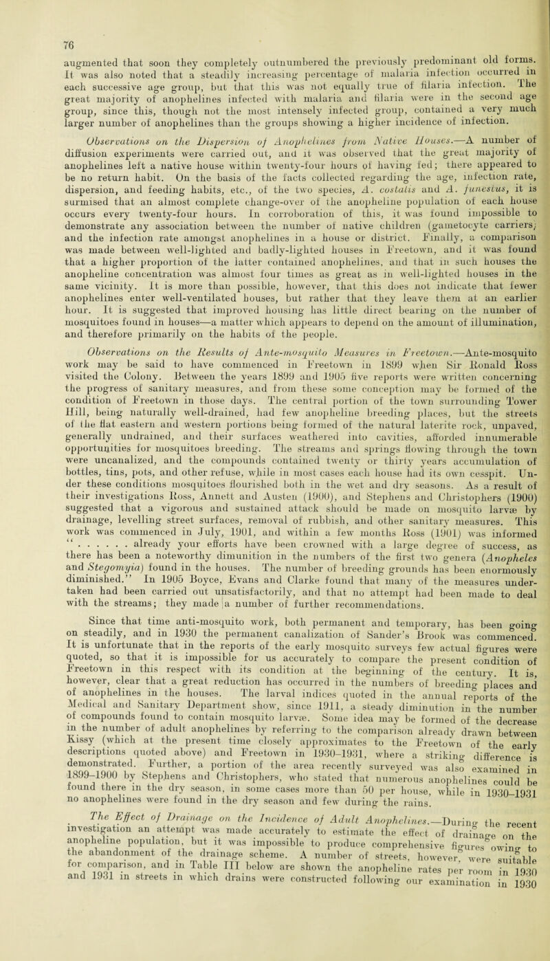 augmented that soon they completely outnumbered the previously predominant old foims. It was also noted that a steadily increasing percentage of malaria infection occuned in each successive age group, but that this was not equally true of fiiaria infection. I he great majority of anophelines infected with malaria and fiiaria were in the second age group, since this, though not the most intensely infected group, contained a very much larger number of anophelines than the groups showing a higher incidence of infection. Observations on the Dispersion of Anophelines from Native Houses.—A number of diffusion experiments were carried out, and it was observed that the great majority of anophelines left a native house within twenty-four hours of having fed; there appeared to be no return habit. On the basis of the facts collected regarding the age, infection rate, dispersion, and feeding habits, etc., of the two species, A. costaiis and A. funestus, it is surmised that an almost complete change-over of the anopheline population of each house occurs every twenty-four hours. In corroboration of this, it was found impossible to demonstrate any association between the number of native children (gametocyte carriers; and the infection rate amongst anophelines in a house or district. Finally, a comparison was made between well-lighted and badlv-liglited houses in Freetown, and it was found that a higher proportion of the latter contained anophelines, and that in such houses the anopheline concentration was almost four times as great as in. well-lighted houses in the same vicinity. It is more than possible, however, that this does not indicate that fewer anophelines enter well-ventilated houses, but rather that they leave them at an earlier hour. It is suggested that improved housing has little direct bearing on the number of mosquitoes found in houses—a matter which appears to depend on the amount of illumination, and therefore primarily on the habits of the people. Observations on the Results of Ante-mosquito Measures in Freetown.—Ante-mosquito work may be said to have commenced in Freetown in 1899 when Sir Fonald Foss visited the Colony. Between the years 1899 and 1905 five reports were written concerning the progress of sanitary measures, and from these some conception may be formed of the condition of Freetown in those days. The central portion of the town surrounding Tower Hill, being naturally well-drained, had few anopheline breeding places, but the streets oi the fiat eastern and western portions being formed of the natural laterite rock, unpaved, generally undrained, and their surfaces weathered into cavities, afforded innumerable opportunities for mosquitoes breeding. The streams and springs flowing through the town were uncanalized, and the compounds contained twenty or thirty years accumulation of bottles, tins, pots, and other refuse, while in most cases each house had its own cesspit. Un¬ der these conditions mosquitoes flourished both in the wet and dry seasons. As a result of their investigations Foss, Annett and Austen (1900), and Stephens and Christophers (1900) suggested that a vigorous and sustained attack should be made on mosquito larvte by drainage, levelling street surfaces, removal of rubbish, and other sanitary measures. This work was commenced in July, 1901, and within a few months Foss (1901) was informed .already your efforts have been crowned with a large degree of success, as there has been a noteworthy dimunition in the numbers of the first two genera (Anopheles and Stegomyia) found m the houses, lhe number of breeding1 grounds has been enormously diminished.” In 1905 Boyce, Evans and Clarke found that many of the measures under¬ taken had been carried out unsatisfactorily, and that no attempt had been made to deal with the streams; they made a number of further recommendations. Since that time anti-mosquito work, both permanent and temporary, has been going- on steadily, and m 1980 the peimanent canalization of Sander s Brook was commenced It is unfortunate that in the reports of the early mosquito surveys few actual fio-ures were quoted, so that it is impossible for us accurately to compare the present condition of Freetown in this respect with its condition at the beginning of the century. It is, however, clear that a great reduction has occurred in the numbers of breeding places and of anophelines in the houses. The larval indices quoted in the annual reports of the Medical and Sanitary Department show, since 1911, a steady diminution in the number of compounds found to contain mosquito larvae. Some idea may be formed of the decrease in the number of adult anophelines by referring to the comparison already drawn between Kissy (which at the present time closely approximates to the Freetown of the earlv descriptions quoted above) and Freetown in 1930-1931, where a striking difference is ?“Steid* Qful.ther’ a potion of the area recently surveyed was also examined in 1899-1900 by Stephens and Christophers, who stated that numerous anophelines could be found there in the dry season, in some cases more than 50 per house, while in 1930—1931 no anophelines were found in the dry season and few during the rains. The Effect of Drainage on the Incidence of Adult Anophelines.— Durino- the recent investigation an attempt was made accurately to estimate the effect of drainage on the anopheline population but it was impossible to produce comprehensive injures 0win* to the abandonment of the drainage scheme. A number of streets, however” were suitable for companson and m Table III below are shown the anopheline rates per room in 1930 and 1931 m streets m which drains were constructed following our examination in 1930
