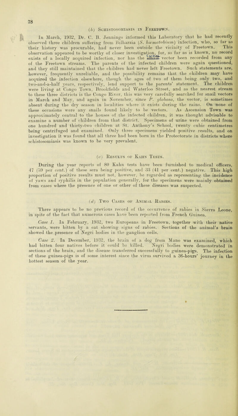 (b) Schistosomiasis in Freetown. In March, 1932, Dr. C. B. Jennings informed this Laboratory that he had recently observed three children suffering from Bilharzia (,S. haematobium) infection, who, so far as their history was procurable, had never been outside the vicinity of Freetown. This observation appeared to be worthy of closer investigation, for, so far as is known, no record exists of a locally acquired infection, nor has the A&atir vector been recorded from any of the Freetown streams. The parents of the infected children were again questioned, and they still maintained that the children had never left Freetown. Such statements are, however, frequently unreliable, and the possibility remains that the children may have acquired the infection elsewhere, though the ages of two of them being only two, and two-and-a-half years, respectively, lend support to the parents’ statement. The children were living at Cone’o Town, Brookfields and Waterloo Street, and as the nearest stream to these three districts is the Concho River, this was verv carefully searched for snail vectors in March and May, and again in November, since P. globosa, the vector, is sometimes absent during the dry season in localities where it exists during the rains. On none of these occasions were any snails found likely to be vectors. As Ascension Town was approximately central to the houses of the infected children, it was thought advisable to examine a number of children from that district. Specimens of urine were obtained from one hundred and thirty-two children at St. Anthony’s School, twenty cubic centimetres being centrifuged and examined. Only three specimens yielded positive results, and on investigation it was found that all three had been born in the Protectorate in districts where schistosomiasis was known to be very prevalent. (c) Results oe Kahn Tests. During the year reports of 80 Kahn tests have been furnished to medical officers, 47 (59 per cent.) of these sera being positive, and 33 (41 per cent.) negative. This high proportion of positive results must not, however, be regarded as representing the incidence of yaws and syphilis in the population generally, for the specimens were mainly obtained from cases where the presence of one or other of these diseases was suspected. (d) Two Cases of Animal Rabies. There appears to be no previous record of the occurrence of rabies in Sierra Leone, in spite of the fact that numerous cases have been reported from French Guinea. Case 1. In February, 1932, two Europeans in Freetown, together with their native servants, were bitten by a cat showing signs of rabies. Sections of the animal’s brain showed the presence of Negri bodies in the ganglion cells. Case 2. In December, 1932, the brain of a dog from Mano was examined, which had bitten four natives before it could be killed. Negri bodies were demonstrated in sections of the brain, and the disease transferred successfully to guinea-pigs. The infection of these guinea-pigs is of some interest since the virus survived a 36-hours’ journey in the hottest season of the year.