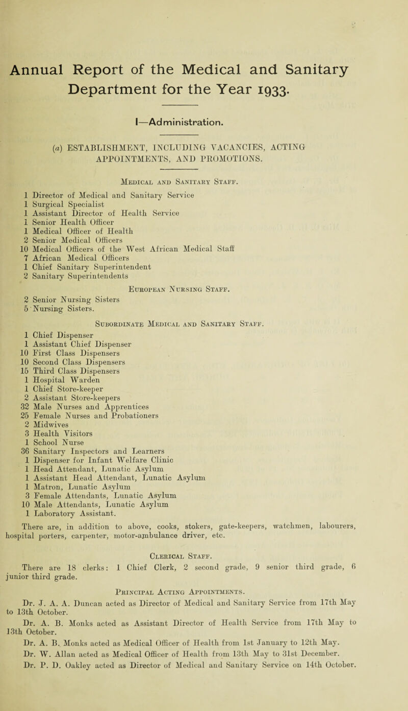 Annual Report of the Medical and Sanitary Department for the Year 1933. I—Administration. (a) ESTABLISHMENT, INCLUDING VACANCIES, ACTING APPOINTMENTS, AND PROMOTIONS. Medical and Sanitary Stafe, 1 Director of Medical and Sanitary Service 1 Surgical Specialist 1 Assistant Director of Health Service 1 Senior Health Officer 1 Medical Officer of Health 2 Senior Medical Officers 10 Medical Officers of the West African Medical Stall 7 African Medical Officers 1 Chief Sanitary Superintendent 2 Sanitary Superintendents European Nursing Staff. 2 Senior Nursing Sisters 5 Nursing Sisters. Subordinate Medical and Sanitary Staff. 1 Chief Dispenser 1 Assistant Chief Dispenser 10 First Class Dispensers 10 Second Class Dispensers 15 Third Class Dispensers 1 Hospital Warden 1 Chief Store-keeper 2 Assistant Store-keepers 32 Male Nurses and Apprentices 25 Female Nurses and Probationers 2 Midwives 3 Health Visitors 1 School Nurse 36 Sanitary Inspectors and Learners 1 Dispenser for Infant Welfare Clinic 1 Head Attendant, Lunatic Asylum 1 Assistant Head Attendant, Lunatic Asylum 1 Matron, Lunatic Asylum 3 Female Attendants, Lunatic Asylum 10 Male Attendants, Lunatic Asylum 1 Laboratory Assistant. There are, in addition to above, cooks, stokers, gate-keepers, watchmen, labourers, hospital porters, carpenter, motor-ajnbulance driver, etc. Clerical Staff. There are 18 clerks: 1 Chief Clerk, 2 second grade, 9 senior third grade, 6 junior third grade. Principal Acting Appointments. Dr. J. A. A. Duncan acted as Director of Medical and Sanitary Service from 17th May to 13th October. Dr. A. B. Monks acted as Assistant Director of Health Service from 17th May to 13th October. Dr. A. B. Monks acted as Medical Officer of Health from 1st January to 12th May. Dr. W. Allan acted as Medical Officer of Health from 13th May to 31st December. Dr. P. D. Oakley acted as Director of Medical and Sanitary Service on 14th October.