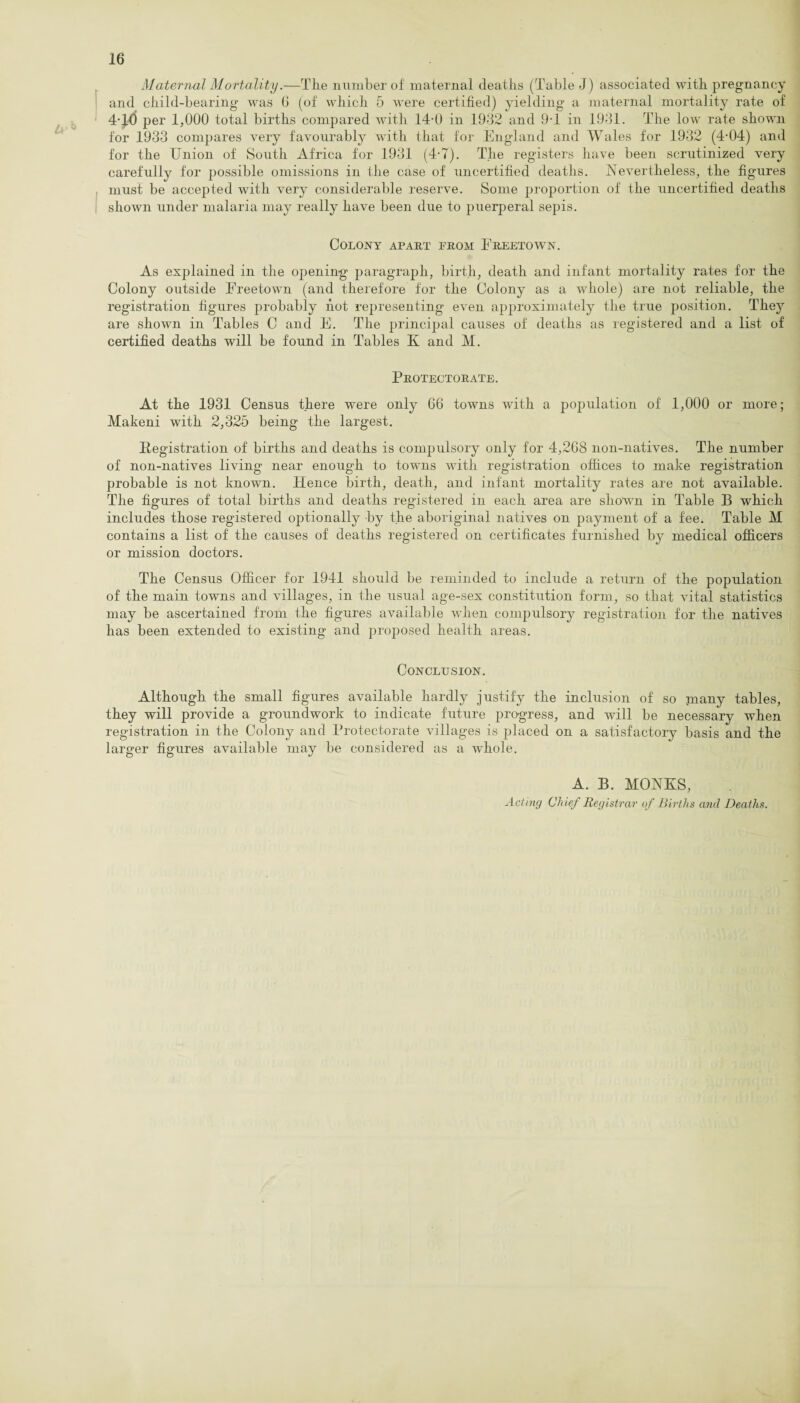 Maternal Mortality.—Tlie imniber of maternal deaths (Table J) associated with pregnancy I and child-bearing was 0 (of which 5 were certified) yielding a maternal mortality rate of ^ ‘ 4-11) per 1,000 total births compared with 14-0 in 1932 and 9-1 in 1931. The low rate shown for 1933 compares very favourably with that for England and Wales for 1932 (4-04) and for the Union of South Africa for 1931 (4-7). The registers have been scrutinized very carefully for possible omissions in the case of uncertified deaths. Nevertheless, the figures j must be accepted with very considerable reserve. Some proportion of the uncertified deaths I shown under malaria may really have been due to puerperal sepis. Colony apart from Freetown. As explained in the opening paragraph, birth, death and infant mortality rates for the Colony outside Freetown (and therefore for the Colony as a whole) are not reliable, the registration figures probably hot representing even approximately the true jDosition. They are shown in Tables C and F. The principal causes of deaths as registered and a list of certified deaths will be found in Tables K and M. Protectorate. At the 1931 Census there were only G6 towns with a population of 1,000 or more; Makeni with 2,325 being the largest. Ilegistration of births and deaths is compulsory only for 4,208 non-natives. The number of non-natives living near enough to towns with registration offices to make registration probable is not known. Hence birth, death, and infant mortality rates are not available. The figures of total births and deaths registered in each area are shown in Table B which includes those registered optionally by the aboriginal natives on payment of a fee. Table M contains a list of the causes of deaths registered on certificates furnished by medical officers or mission doctors. The Census Officer for 1941 should be reminded to include a return of the population of the main towns and villages, in the usual age-sex constitution form, so that vital statistics may be ascertained from the figures available when comj^ulsory registration for the natives has been extended to existing and proposed health areas. Conclusion. Although the small figures available hardly justify the inclusion of so many tables, they will provide a groundwork to indicate future progress, and will be necessary when registration in the Colony and Protectorate villages is placed on a satisfactory basis and the larger figures available may be considered as a whole. A. B. MONKS, Act mg Chief Registrar of Births and Deaths.