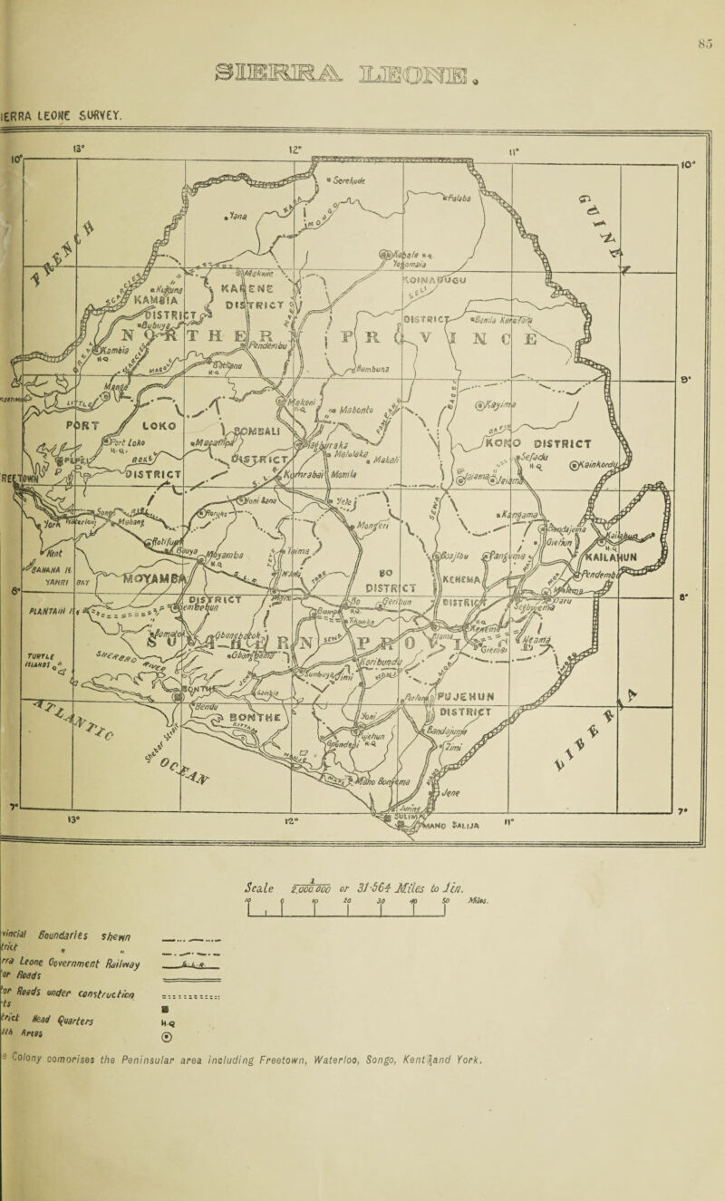 lERRA LEONE SOfiVEr. Scale 2.000.000 I , f r or 31S64 Miles to Jl/!. 1 ip Miln. yinciil Boundaries stjem rra Leone Coiernment RoHmy or Roods 'or Reads under construction •ts (Quarters fifi nrtss M<9 0 9 Colony comorises the Peninsular area including Freetown, Waterloo, Songo, Kent land York.