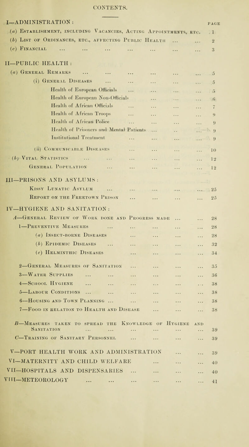 CONTENTS. I— ADMINISTRATION : (a) Establishment, including Vacancies, Acting Appointments, etc. (b) List of Ordinances, etc., affecting Public Health (c) Financial II— PUBLIC HEALTH : (a) General Remarks (i) General Diseases Health of European Officials Health of European Non-Officials Health of African Officials Health of African Troops Health of African Police Health of Prisoners awl Mental Patients Institutional Treatment (ii) Communicable Diseases Vital St atistics General Population III— PRISONS AND ASYLUMS : Kissy Lunatic Asylum Report on the Freetown Prison IV— HYGIENE AND SANITATION: A—General Review of Work done and Progress made ... 1— Preventive Measures (a) Insect-borne Diseases (b) Epidemic Diseases (c) Helminthic Diseases 2— General Measures of Sanitation 3— Water Supplies 4— School Hygiene 5— Labour Conditions ... 6— Housing and Town Planning ... 7— Food in relation to Health and Disease B—Measures taken to spread the Knowledge of Hygiene and Sanitation C—Training of Sanitary Personnel V— PORT HEALTH WORK AND ADMINISTRATION VI— MATERNITY AND CHILD WELFARE VII—HOSPITALS AND DISPENSARIES ... VIII—METEOROLOGY PAGE < 1 2 3 o 5 0 7 9 9 9 9 10 12 12 25 25 28 28 28 32 34 35 36 38 38 38 38 39 39 39 40 40 41