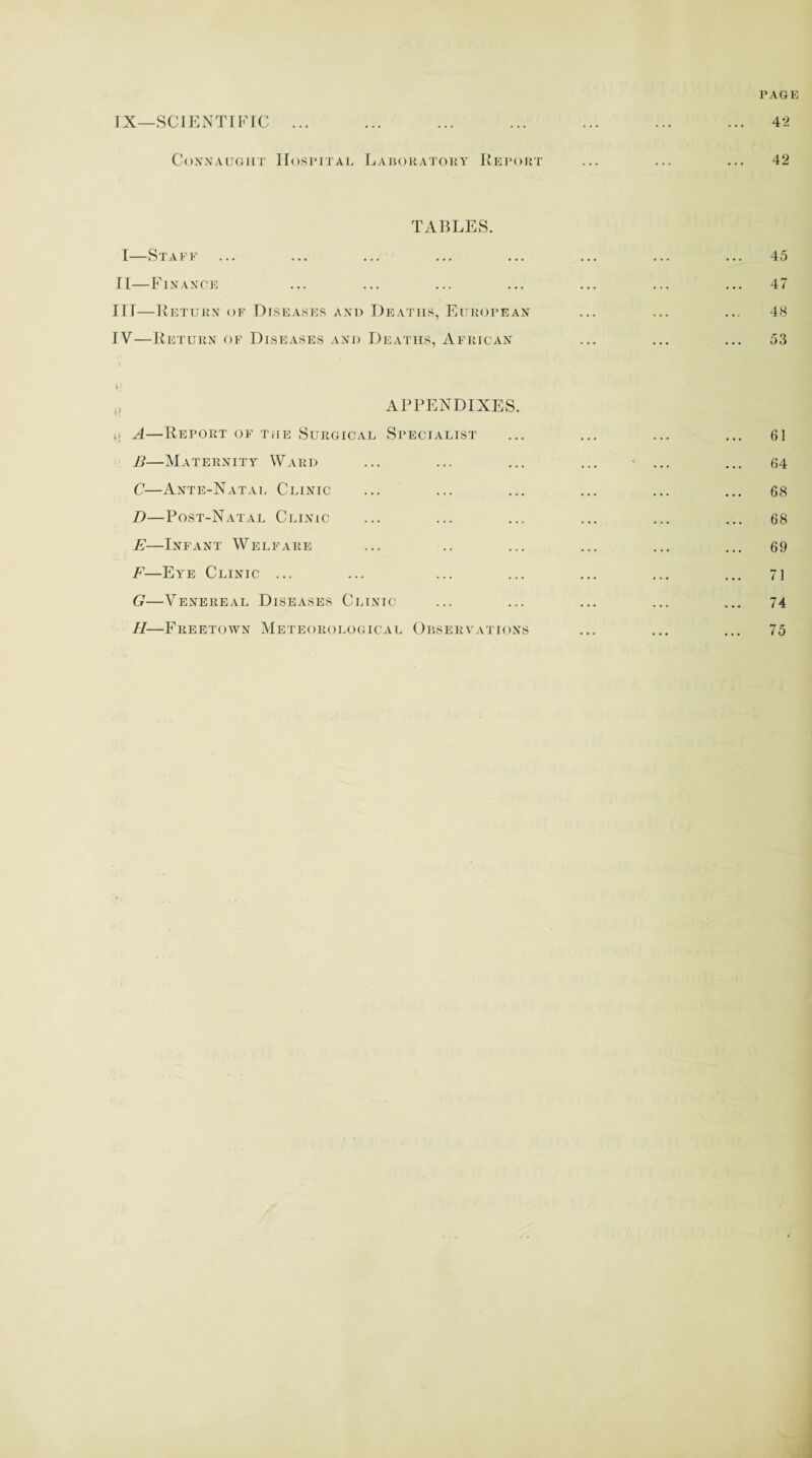PAGE fX—SCIENTIFIC 42 Connaught Hospital Laboratory Report 42 TABLES. I—Staff II—Finance IIT—Return of Diseases and Deaths, European IV—Return of Diseases and Deaths, African 45 47 48 53 APPENDIXES. t> A—Report of the Surgical Specialist B—Maternity Ward C—Ante-Natal Clinic D—Post-Natal Clinic E—Infant Welfare F—Eye Clinic ... G—Venereal Diseases Clinic H—Freetown Meteorological Observations 61 64 68 68 69 71 74 75