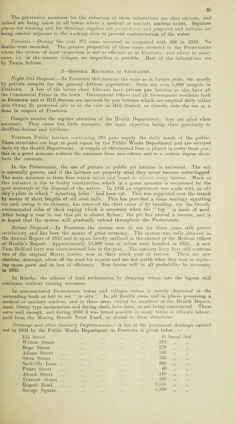 The preventive measures for tlie reduction of these infestations are thus obvious, and indeed are being taken in all towns where a medical or sanitary nucleus exists. Separate places for washing and for drinking supplies are pointed out and prepared and latrines are being- erected adjacent to the washing- sites to prevent contamination of the water. Tceniasis.—During the year 2(12 cases occurred as compared with 306 in 1933. No deaths were recorded. The -greater proportion of these cases occurred in the Protectorate where the system of meat inspection is not so efficient as in Freetown, and where in many cases, i.e. in the remote villages, no inspection is possible. Most of the infestations are by Taenia Solium. 2—General Measures of Sanitation. Night Soil Disposal.—In Freetown this remains the same as in former years, viz. mostly by private cesspits for the general African population; there are over 5,000 cesspits in Freetown. A few of the better class Africans have private pan latrines as also have all the Commercial Firms in ihe town. Government < )fiiees and all Government residents both in Freetown and at Hill Station are serviced by pan latrines which are emptied daily either into Otway fly protected pits as in the case at Hill Station, or directly into the sea as is done in respect of Freetown. Cesspits receive the regular attention of the Health Department; they are oiled when necessary. They cause but little nuisance, the main objection being their proximity to dwelling-houses and kitchens. Fourteen Public latrines containing 293 pans supply the daily needs of the public. These structures are kept in good repair by the Public Works Department and are serviced daily by the Health Department. A supply of chlorinated lime is placed in every fresh pan; this in a great measure reduces the nuisance from mal-odours and to a certain degree disin¬ fects the contents. In the Protectorate, the use of private or public pit latrines is universal. The soil is naturally porous, and if the latrines are properly sited they never become water-logged. The main nuisance is from flies which infest and breed in almost every latrine. Much of this nuisance is due to faulty construction which in a great measure is occasioned by the poor materials at the disposal of the native. In 1934 an experiment was made with an old ship’s plate in which “ squatting holes ” had been cut. This was supported over the trench by means of short lengths of old steel rails. This has provided a clean sanitary squatting top and, owing to its thinness, has removed the chief cause of fly breeding, viz. the Penally contaminated sides of thick coping which is necessary when the “ top ” is made of mud. After being a year in use this pit is almost flyless; the pit has proved a success, and it is hoped that the system will gradually extend throughout the Protectorate. Refuse Disposal.—In Freetown the system now in use for three years still proves satisfactory and has been the means of great economy. The system was fully detailed in the Annual Report of 1932 and is again briefly outlined in the extract of the Medical Officer of Health’s Report. Approximately 13,000 tons of refuse were handled in 1931. A new 2-ton Bedford lorry was commissioned late in the year. The sanitary lorry fleet still contains two of the original Morris lorries, now in their ninth year of service. These are now obsolete, descrepit, often off the road for repairs and are not worth what they cost in replac¬ ing spare parts and in loss of efficiency. New lorries will in all probability be necessary in 1935. In Bontlie, the scheme of land reclamation by dumping refuse into the lagoon still continues without causing nuisance. In non-sanitated Protectorate towns and villages refuse is merely deposited in the surrouding bush or left to rot “ in situ.” In all Health areas and in places possessing a medical or sanitary nucleus, and in those areas visited by members of the Health Depart¬ ment, Otway type incinerators and drying sheds have been, or are being constructed. These serve well enough, and during 1934 it was found possible in many towns to allocate labour, paid from the Mining Benefit Trust Fund, to attend to these structures. Drainage and other Sanitary Improvements.—A list of the permanent drainage carried out in 1934 by the Public Works Department in Freetown is given below : Elk Street Wilson Street Hope Street Adams Street Owen Street Sackville Lane Peters Street Alcock Street Truscott Street Regent Road Savage Square 83 lineal feet 318 y ) y i 228 y y y y 536 y y y y 316 ) J y y 102 y > y y 40 y y y y 110 y y 102 y y y y 2,531 y y y y 3,390 y y yy