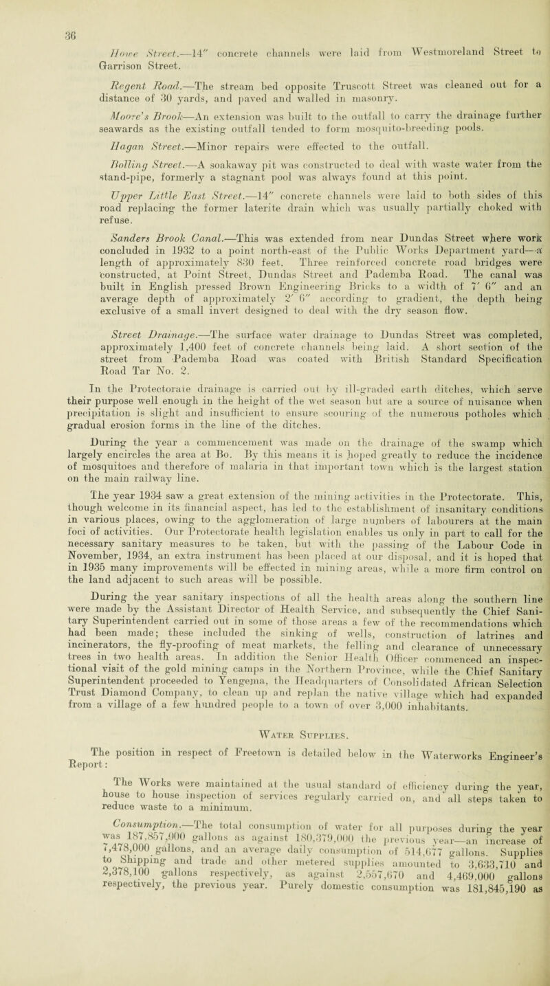 Howe Street.—14 concrete channels were laid from Westmoreland Street to Garrison Street. Regent Road.—The stream bed opposite Truseott Street was cleaned out for a distance of 30 yards, and paved and walled in masonry. Moore's Brook—An extension was built to the outfall to carry the drainage further seawards as the existing outfall tended to form mosquito-breeding pools. Hagan Street.—Minor repairs were effected to the outfall. Bolling Street.—A soakaway pit was constructed to deal with waste water from the •stand-pipe, formerly a stagnant pool was always found at this point. Upper Little East Street.—14 concrete channels were laid to both sides of this road replacing the former laterite drain which was usually partially choked with refuse. Sanders Brook Canal.—This was extended from near Dundas Street where work concluded in 1932 to a point north-east of the Public Works Department yard—a length of approximately 830 feet. Three reinforced concrete road bridges were constructed, at Point Street, Dundas Street and Pademba Poad. The canal was built in English pressed Brown Engineering Bricks to a width of 7' 6 and an average depth of approximately 2' 6 according to gradient, the depth being exclusive of a small invert designed to deal with the dry season flow. Street Drainage.—The surface water drainage to Dundas Street was completed, approximately 1,400 feet of concrete channels being laid. A short section of the street from Pademba Road was coated with British Standard Specification Road Tar No. 2. In the Protectorate drainage is carried out by ill-graded earth ditches, which serve their purpose well enough in the height of the wet season but are a source of nuisance when precipitation is slight and insufficient to ensure scouring of the numerous potholes which gradual erosion forms in the line of the ditches. During the year a commencement was made on the drainage of the swamp which largely encircles the area at Bo. By this means it is hoped greatly to reduce the incidence of mosquitoes and therefore of malaria in that important town which is the largest station on the main railway line. The year 1934 saw a great extension of the mining activities in the Protectorate. This, though welcome in its financial aspect, has led to the establishment of insanitary conditions in various places, owing to the agglomeration of large numbers of labourers at the main foci of activities. Our Protectorate health legislation enables us only in part to call for the necessary sanitary measures to be taken, but with the passing of the Labour Code in November, 1934, an extra instrument has been placed at our disposal, and it is hoped that in 1935 many improvements will be effected in mining areas, while a more firm control on the land adjacent to such areas wall be possible. During the year sanitary inspections of all the health areas along the southern line were made by the Assistant Director of Health Service, and subsequently the Chief Sani- tary Superintendent carried out m some of those areas a fewr of the recommendations which had been made; these included the sinking of wells, construction of latrines and incinerators, the fly-proofing of meat markets, the felling' and clearance of unnecessary trees in two health areas. In addition the Senior Health Officer commenced an inspec- tional visit of the gold mining camps in the Northern Province, while the Chief Sanitary Superintendent proceeded to Yengejna, the Headquarters of Consolidated African Selection Trust Diamond Company, to clean up and replan the native village which had expanded from a village of a few hundred people to a town of over 3,000 inhabitants. Water Supplies. The position in respect of Freetown is detailed below in the Waterworks Emnneer’s Report: 8 I he W oiks Aveie maintained at the usual standard of efficiency during the year, house to house inspection of services regularly carried on, and'all steps taken to reduce waste to a minimum. Consumption.—The total consumption of water for all purposes during' the yea] n°° g'allons as aSainst 180,379,000 the previous year—an increase o: 4,478 000 gallons, and an average daily consumption of 514,077 gallons. Suppliei find tlade aU<1 °iher metered supples amounted to 3,633,710 am -,378,100 gallons respectively, as against 2,557,670 and 4,469,000 gallon: respectively, the previous year. Purely domestic consumption was 181,845,190 a: