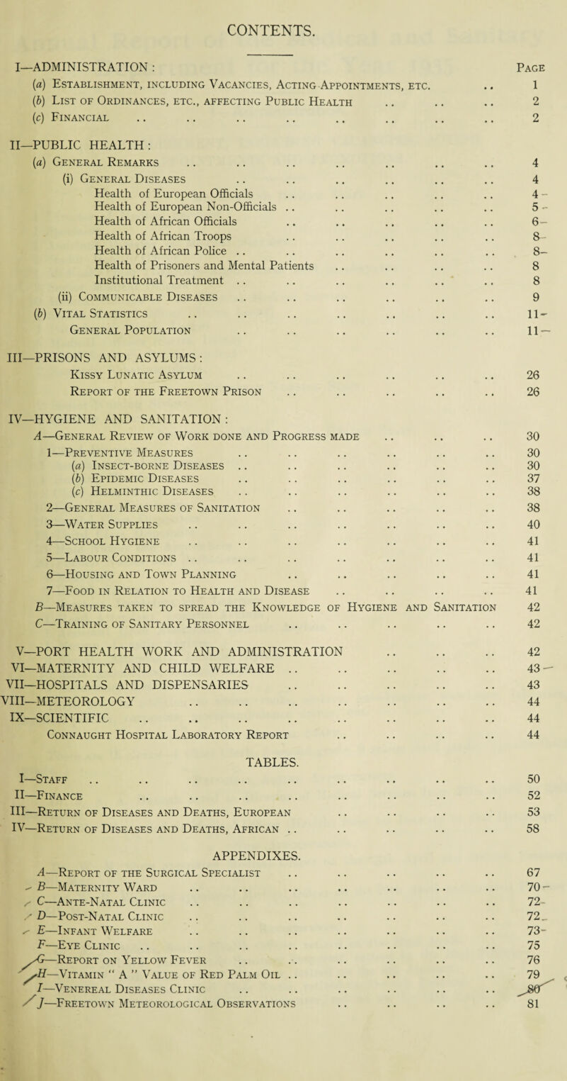 CONTENTS. I—ADMINISTRATION : Page (a) Establishment, including Vacancies, Acting Appointments, etc. .. 1 (b) List of Ordinances, etc., affecting Public Health .. .. .. 2 (c) Financial .. .. .. .. .. .. .. .. 2 II— PUBLIC HEALTH: (a) General Remarks .. .. .. .. .. .. .. 4 (i) General Diseases .. .. .. .. .. .. 4 Health of European Officials .. .. .. .. .. 4 - Health of European Non-Officials .. .. .. .. .. 5 - Health of African Officials .. .. .. .. .. 6- Health of African Troops .. .. .. .. .. 8- Health of African Police .. .. .. .. .. .. 8- Health of Prisoners and Mental Patients .. .. .. .. 8 Institutional Treatment .. .. .. .. .. .. 8 (ii) Communicable Diseases .. .. .. .. .. .. 9 (b) Vital Statistics .. .. .. .. .. .. .. 11- General Population .. .. .. .. .. .. 11 — III— PRISONS AND ASYLUMS: Kissy Lunatic Asylum .. .. .. .. .. .. 26 Report of the Freetown Prison .. .. .. .. .. 26 IV—HYGIENE AND SANITATION : A—General Review of Work done and Progress made .. .. .. 30 1— Preventive Measures .. .. .. .. .. .. 30 (a) Insect-borne Diseases .. .. .. .. .. .. 30 (b) Epidemic Diseases .. .. .. .. .. .. 37 (c) Helminthic Diseases .. .. .. .. .. .. 38 2— General Measures of Sanitation .. .. .. .. .. 38 3— Water Supplies .. .. .. .. .. .. .. 40 4— School Hygiene .. .. .. .. .. .. .. 41 5— Labour Conditions .. .. .. .. .. .. .. 41 6— Housing and Town Planning .. .. .. .. .. 41 7— Food in Relation to Health and Disease .. .. .. .. 41 B—Measures taken to spread the Knowledge of Hygiene and Sanitation 42 C—Training of Sanitary Personnel .. .. .. .. .. 42 V—PORT HEALTH WORK AND ADMINISTRATION .. .. .. 42 VI—MATERNITY AND CHILD WELFARE .. .. .. .. .. 43- VII—HOSPITALS AND DISPENSARIES .. .. .. .. .. 43 VIII—METEOROLOGY .. .. .. .. .. .. .. 44 IX—SCIENTIFIC .. .. .. .. .. .. .. .. 44 Connaught Hospital Laboratory Report .. .. .. .. 44 TABLES. I—Staff .. .. .. .. .. .. .. .. .. 50 II—Finance .. .. .. .. .. .. .. .. 52 HI—Return of Diseases and Deaths, European .. .. .. .. 53 IV—Return of Diseases and Deaths, African .. .. .. .. .. 58 APPENDIXES. A—Report of the Surgical Specialist B—Maternity Ward ^ C—Ante-Natal Clinic / D— Post-Natal Clinic ^ E—Infant Welfare F—Eye Clinic sG—Report on Yellow Fever —Vitamin “A” Value of Red Palm Oil I—Venereal Diseases Clinic yJ-—Freetown Meteorological Observations 67 70- 72- 72_ 73- 75 76 81