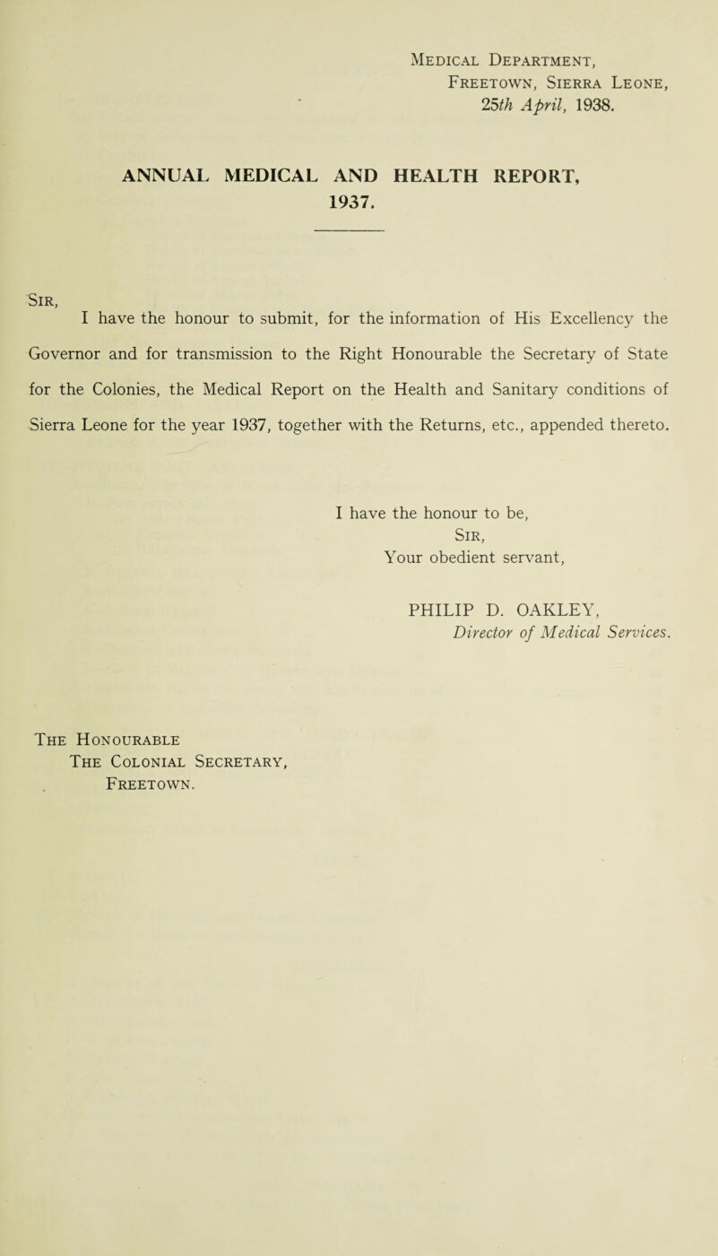 Medical Department, Freetown, Sierra Leone, 25th April, 1938. ANNUAL MEDICAL AND HEALTH REPORT, 1937. Sir, I have the honour to submit, for the information of His Excellency the Governor and for transmission to the Right Honourable the Secretary of State for the Colonies, the Medical Report on the Health and Sanitary conditions of Sierra Leone for the year 1937, together with the Returns, etc., appended thereto. I have the honour to be, Sir, Your obedient servant, PHILIP D. OAKLEY, Director of Medical Services. The Honourable The Colonial Secretary, Freetown.