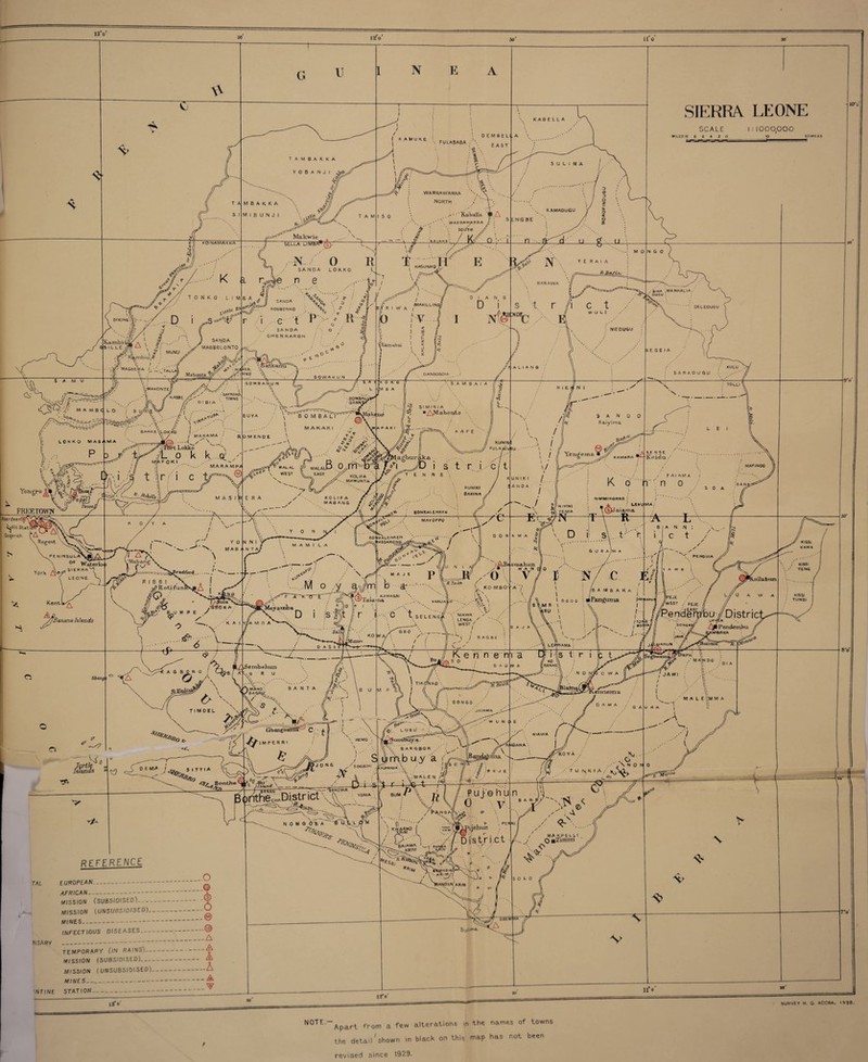 30 30' 30 13V 12 o 11 o G U 1 N E A \V XT KABELLA f KAMUKE fulasaba /\ DEMBI E A 5 SIERRA LEONE SCALE 1:1000,000 MILES 10 0 6 4 2 TAMBAKKA Y O B A N J 1 AjyJ/' VL r*' S U L I M A rjt HBAKKA MIBUNJI WARRAWARRA NORTH tamuo =•* Makwie // r K ,1 SELLA LIMbAB(s).-' N. 0 R SANDA LOKKO L n e Xaballa IP. A warbaw^rra h ; £ : soiJtm • . tr p -*■' KASUNKQ 4 KAMADUGU S ENG BE .u g u MONGO rs*v K\ Y E H A I A BARAWA /j TONKO LIU B A Vfc , [/ , llV (J SAND A NA ROG80NK0 V \ * DICING ' [r-~/.. p i ,,S-' L I i c t r* ' H ; ,y,/ I 0> KairibR'^^* SANDA / * o da i L LE‘M & \ 5 MAGBO LO NTO \ MUNI) / SANDA q chenraron / \\ ' .. • •(%JV MAGBEMA L *jAU A<«ER. S A M U GOWA HUN GOMBAHUN e> <59# M A MBi LOKKO MASaMA i' ^ x •'SAFROK& KAS3E. A,' TIMNE 7 D I B I A LO : B V' lit •.. j \ i / \ A' ’ • / I BAKKE VUOK KO (. ' > I MAKAMA . u Lokko 'y o k k .q' / BONE GRANJ BUYA V''B 0 M B W* ^ MAKARI A P A K I ROMENOE \ I i #s t ; Y°Hr°K/%j v FREETOWN^ F 0 K I _ / MARAMPP T r • *<?:' /N/ * ** ^ «&?■ r i c *b © ( MALAL S3 MALAU V“e'’ y WEST V EAST B .nr KOLIFA ' *' • . MAMUNTA «ll Stat.il K o / Y A MASl] / \ / .J KOLIFA .|Y T $60$' MABANG f; ii* *' / ' / Y 0 N N I York Kentl PENINSULA^ 0F Waterin' > SI ERR4 V’Mabang P tL LEONE 'A %0V mabAntAj \ I 1 Bradford./ ^ Banana Islands RIBBI . a , i V.<VRotifujlib>vM^ j % ^ «5' B.U M P E y ? /• >;?/ A M o ,y ,V^K0 'r 7 2A®Tau 'JMn_y@-rrit)a _ . ; |,p 1 / / I W A / /•, I /MAKILLING D I A N G D i .• BINA . OliGU MANKALIA. s t r /i c t 'c DELEDUGU 5i:nd; WULI I 5 i NJEDUGU cKamabai < A 5 V 4E6EIA 7 t A L I A N G DANSOGOIA O K O liM B A SARADUGU KULU \ : TOLL! \ SIMIRIA • ^0 » AMa Vxirtto & A K A FE--// / / S A N o o Kaiyima T E N N E i s t r i c i t KUNUfrl A FULAy^USU- '■’I . ,, \ I // Yeng eraa KAMARA • £ .c.. SENSE Koidu L E MAFINOO KUNIKI BARINA ( UN IK I / ANDA j FAIAMA K o'  n -n o S 0 A BON KALE NKEM ■ MAYOPPO l/ wInimmi \ S\ tEMA Hl(VtlVIIK.ORR0 LEVUNIA . aiama » R A-L BOIIKALENKEN ^^lASSAKOJI z' B I A N N : G 0 R » N , if/ '')AB4oTuahuJi m a j e pi yQ \ b ar *•-•••.  D i .-’K A I 'tjjA MBA R Ta in / - • v, ko mbO' a ■ « *>N KAMAG/U -.U \ aiama vanjaILu'-. \ f '¥>% t i-C t seleng/ \ N'*^ /y W A N d o J ••' '/ ✓ o V/ 1) HV C Kij \ : / / * 1 PENGUJA Y A W C • -tJL ■^A V— D A S S K0 i'Mimn A G BOR Cv l/^Sembehun v G R U T ! M D E L ^ f > , fr^ ,m\no'.' B a N T A \r O BAGRLI.' ifY \ \ o ‘X A'' 'TJ \ ^ A - I 1 -Z7 ❖ - »A — (xbangbaJTRf'-^ C- • x IMPERRI forth Islands i G B 0 . LENGA •. WEST j I I B A G B E r- ^ k_Y_ K e ri n e m ■ 0 B a o ryi I o o o o S *M B \ ^RU I \ /b a ni b a R a j | ■Pangutna ixorahu* )/liL n . « //WIST pEJE ..-••'V, LEPPIAMA ■a c|'i-(is t. PenderVbu/ Districl ^■Fendembu AM BARA Boiima ' JAWI IKOijKO BONGO vennema 0 A M A A\ J AIAMA '-1' • G A U R A | M A L E l',M M A ^ - ~ k. fyr L U B U ' W U N l> E .•A 0 E VIA I *W,TT’* r- /' S I J O N G y 5 06 BIN I 0 W//A & vnMA 1 BENCH •• . . . 'V'C theCHADistrict \ N 0 M 0 O^B A~^tf-lkl.;L ^‘ bargbor ■' nb u y a r wr,— \ y If ‘I kAGPArtoA . V ji • V MA‘-EN;2 ii ■+:? NiAWA A 4GANA ^KO Y A / P E U E ..y \ N O N W ■■■ Tu nkia ^ 0^> X.. 2-ro bum / \ rj | n P u j' © h u n ■ ^ ^ 1 0 \ V BAR 0 KWARNO lAMA krim . _ > . PER Rl >ujehun District REFERENCE Ss, / makpelh . j O ■Zunim TAL EUROPEAN-^ AFRICAN-- MISSION (SUBSIDISED)- MISSION (UNSUBSIDISED)-O MINES_ w INFECTIOUS DISEASES-® _A NSARY _ . TEMPORARY flN RAINS)-^ MISSION (SUBSIDISED)- A MISSION ( UNSUBSIDISED)-A MINES-£ w INTINE STATION- SIANObA^ KRIM ''y ) -A /I15? SOLO X s V 7.0 MILE S KiSSl KAMA KISS! TENG KISS1 TUNOl / 1S“ o ju 11*0 X SURVEY H. 0 ACCRA, 1938. NOTE- Apart from a few alterations in the names of towns the detail'shown in black on this iap has not been