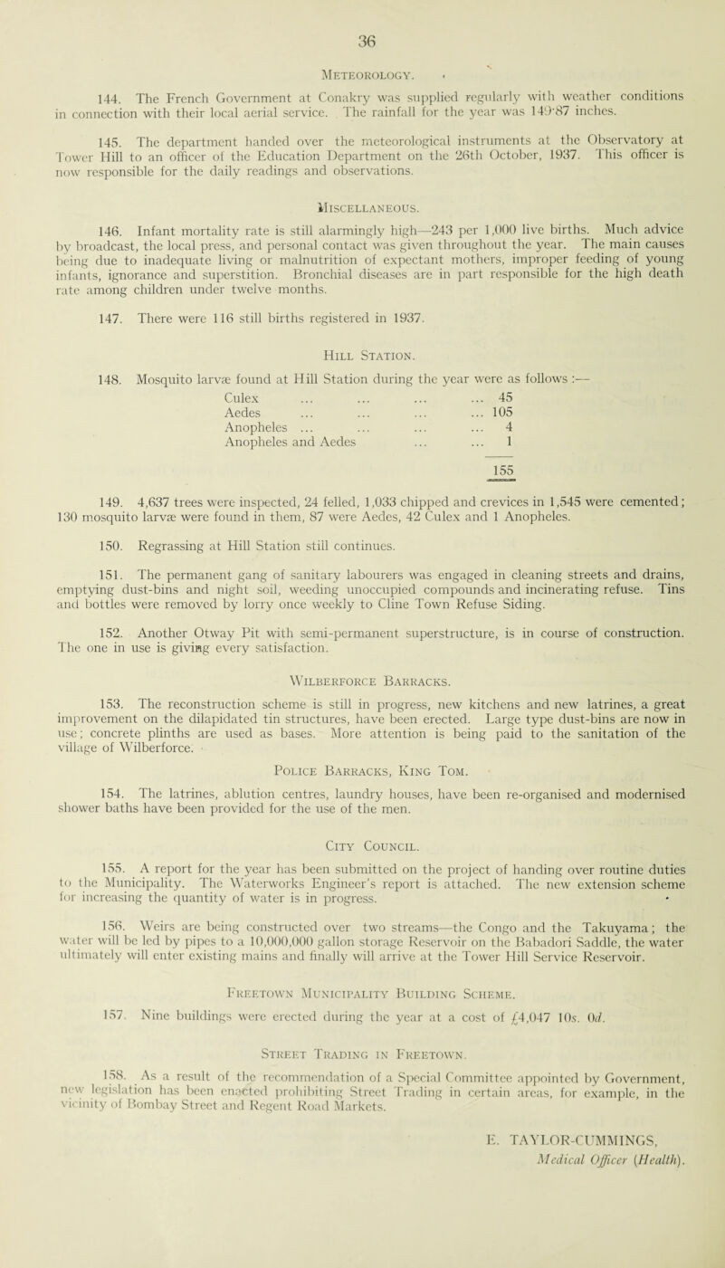 Meteorology. 144. The French Government at Conakry was supplied regularly with weather conditions in connection with their local aerial service. The rainfall for the year was 149'87 inches. 145. The department handed over the meteorological instruments at the Observatory at Tower Hill to an officer of the Education Department on the 26th October, 1937. 1 his ofhcer is now responsible for the daily readings and observations. Miscellaneous. 146. Infant mortality rate is still alarmingly high—243 per 1,000 live births. Much advice by broadcast, the local press, and personal contact was given throughout the year. The main causes being due to inadequate living or malnutrition of expectant mothers, improper feeding of young infants, ignorance and superstition. Bronchial diseases are in part responsible for the high death rate among children under twelve months. 147. There were 116 still births registered in 1937. Hill Station. 148. Mosquito larvae found at Hill Station during the year were as follows Culex ... 45 Aedes ... 105 Anopheles ... ... 4 Anopheles and Aedes 1 155 149. 4,637 trees were inspected, 24 felled, 1,033 chipped and crevices in 1,545 were cemented; 130 mosquito larvae were found in them, 87 were Aedes, 42 Culex and 1 Anopheles. 150. Regrassing at Hill Station still continues. 151. The permanent gang of sanitary labourers was engaged in cleaning streets and drains, emptying dust-bins and night soil, weeding unoccupied compounds and incinerating refuse. Tins and bottles were removed by lorry once weekly to Cline Town Refuse Siding. 152. Another Otway Pit with semi-permanent superstructure, is in course of construction. The one in use is giving every satisfaction. WlLBERFORCE BARRACKS. 153. The reconstruction scheme is still in progress, new kitchens and new latrines, a great improvement on the dilapidated tin structures, have been erected. Large type dust-bins are now in use; concrete plinths are used as bases. More attention is being paid to the sanitation of the village of Wilber force. • Police Barracks, King Tom. 154. The latrines, ablution centres, laundry houses, have been re-organised and modernised shower baths have been provided for the use of the men. City Council. 155. A report for the year has been submitted on the project of handing over routine duties to the Municipality. The Waterworks Engineer’s report is attached. The new extension scheme for increasing the quantity of water is in progress. 156. Weirs are being constructed over two streams—the Congo and the Takuyama; the water will be led by pipes to a 10,000,000 gallon storage Reservoir on the Babadori Saddle, the water ultimately will enter existing mains and finally will arrive at the Tower Hill Service Reservoir. Freetown Municipality Building Scheme. 157. Nine buildings were erected during the year at a cost of £4,047 10s. 0d. Street Trading in Freetown. 158. As a result of the recommendation of a Special Committee appointed by Government, new legislation has been enacted prohibiting Street Trading in certain areas, for example, in the vicinity of Bombay Street and Regent Road Markets. E. TAYLOR-CUMMINGS, Medical Officer [Health).