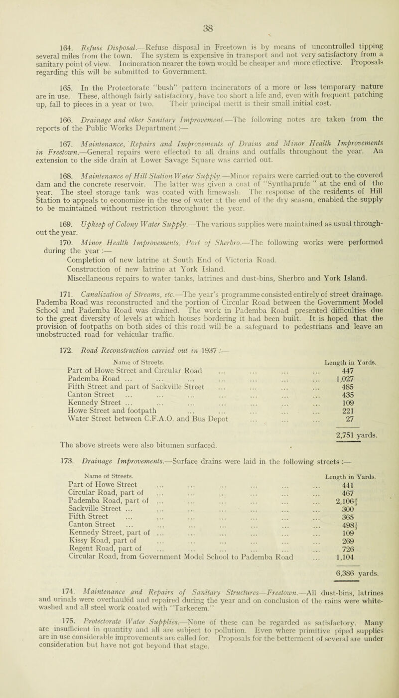 88 164. Refuse Disposal.—Refuse disposal in Freetown is by means of uncontrolled tipping several miles from the town. The system is expensive in transport and not very satisfactory from a sanitary point of view. Incineration nearer the town would be cheaper and more effective. Proposals regarding this will be submitted to Government. 165. In the Protectorate “bush” pattern incinerators of a more or less temporary nature are in use. These, although fairly satisfactory, have too short a life and, even with frequent patching up, fall to pieces in a year or two. Their principal merit is their small initial cost. 166. Drainage and other Sanitary Improvement.—The following notes are taken from the reports of the Public Works Department:— 167. Maintenance, Repairs and Improvements of Drains and Minor Health Improvements in Freetown.—General repairs were effected to all drains and outfalls throughout the year. An extension to the side drain at Lower Savage Square was carried out. 168. Maintenance of Hill Station Water Supply.—Minor repairs were carried out to the covered dam and the concrete reservoir. The latter was given a coat of “Synthaprufe ” at the end of the year. The steel storage tank was coated with limewash. The response of the residents of Hill Station to appeals to economize in the use of water at the end of the dry season, enabled the supply to be maintained without restriction throughout the year. 169. Upkeep of Colony Water Supply.—The various supplies were maintained as usual through¬ out the year. 170. Minor Health Improvements, Port of Sherbro.—The following works were performed during the year :— Completion of new latrine at South End of Victoria Road. Construction of new latrine at York Island. Miscellaneous repairs to water tanks, latrines and dust-bins, Sherbro and York Island. 171. Canalization of Streams, etc.—The year’s programme consisted entirely of street drainage. Pademba Road was reconstructed and the portion of Circular Road between the Government Model School and Pademba Road was drained. The work in Pademba Road presented difficulties due to the great diversity of levels at which houses bordering it had been built. It is hoped that the provision of footpaths on both sides of this road will be a safeguard to pedestrians and leave an unobstructed road for vehicular traffic. 172. Road Reconstruction carried out in 1937 :— Name of Streets. Length in Yards. Part of Howe Street and Circular Road ... ... ... ... 447 Pademba Road ... ... ... ... ... ... ... 1,027 Fifth Street and part of Sackville Street ... ... ... ... 485 Canton Street ... ... ... ... ... ... ... 435 Kennedy Street ... ... ... ... ... ... ... 109 Howe Street and footpath ... ... ... ... ... 221 Water Street between C.F.A.0. and Bus Depot ... ... ... 27 2,751 yards. The above streets were also bitumen surfaced. 173. Drainage Improvements.—Surface drains were laid in the following streets :— Name of Streets. Length in Yards. Part of Howe Street ... ... ... ... ... ... 441 Circular Road, part of ... ... ... ... ... ... 467 Pademba Road, part of ... ... ... ... ... ... 2,106§ Sackville Street ... ... ... ... ... ... ... 300 Fifth Street ... ... ... ... ... ... ... 365 Canton Street ... ... ... ... ... ... ... 498^ Kennedy Street, part of ... ... ... ... ... ... 109 Kissy Road, part of ... ... ... ... ... ... 269 Regent Road, part of ... ... ... ... ... ... 726 Circular Road, from Government Model School to Pademba Road ... 1,104 6,386 yards. 174. Maintenance and Repairs of Sanitary Structures—Freetown.—All dust-bins, latrines and urinals were overhauled and repaired during the year and on conclusion of the rains were white¬ washed and all steel work coated with “Tarkecem.” 1^5. Protectorate Water Supplies.—None of these can be regarded as satisfactory. Many are insufficient in quantity and all are subject to pollution. Even where primitive piped supplies are in use considerable improvements are called for. Proposals for the betterment of several are under consideration but have not got beyond that stage.