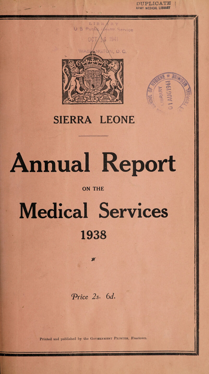 DUPLICATE ? ARMY MEDICAL LIBRARY SIERRA LEONE Annual Report ON THE Medical Services 1938 jar cPrice 2s- 6d. Printed and published by the Government Printer, Freetown.