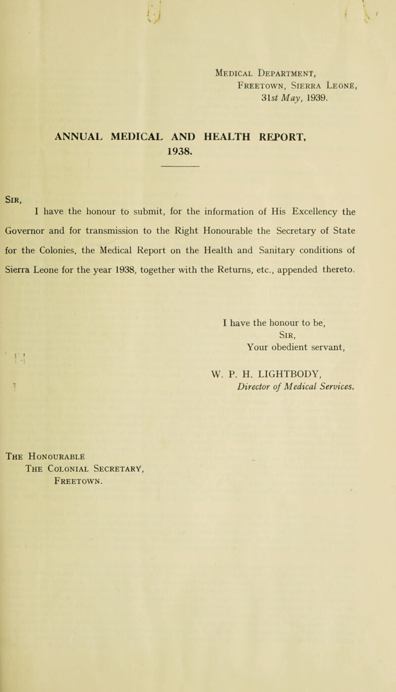 4 ( Medical Department, Freetown, Sierra LeonE, 31s/ May, 1939. ANNUAL MEDICAL AND HEALTH REPORT, 1938. Sir, I have the honour to submit, for the information of His Excellency the Governor and for transmission to the Right Honourable the Secretary of State for the Colonies, the Medical Report on the Health and Sanitary conditions of Sierra Leone for the year 1938, together with the Returns, etc., appended thereto. I have the honour to be, Sir, Your obedient servant, W. P. H. LIGHTBODY, Director of Medical Services. The Honourable The Colonial Secretary, Freetown.