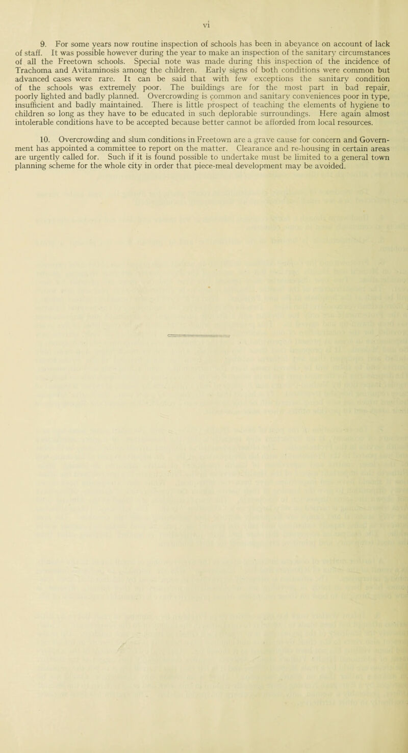 VI 9. For some years now routine inspection of schools has been in abeyance on account of lack of staff. It was possible however during the year to make an inspection of the sanitary circumstances of all the Freetown schools. Special note was made during this inspection of the incidence of Trachoma and Avitaminosis among the children. Early signs of both conditions were common but advanced cases were rare. It can be said that with few exceptions the sanitary condition of the schools \yas extremely poor. The buildings are for the most part in bad repair, poorly lighted and badly planned. Overcrowding is common and sanitary conveniences poor in type, insufficient and badly maintained. There is little prospect of teaching the elements of hygiene to children so long as they have to be educated in such deplorable surroundings. Here again almost intolerable conditions have to be accepted because better cannot be afforded from local resources. 10. Overcrowding and slum conditions in Freetown are a grave cause for concern and Govern¬ ment has appointed a committee to report on the matter. Clearance and re-housing in certain areas are urgently called for. Such if it is found possible to undertake must be limited to a general town planning scheme for the whole city in order that piece-meal development may be avoided.