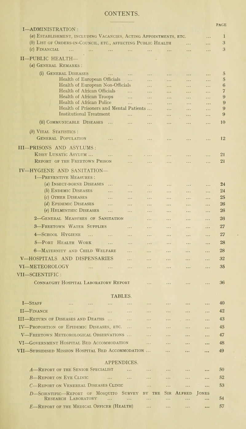CONTENTS. I—ADMINISTRATION : (a) Establishment, including Vacancies, Acting Appointments, etc. (b) List of Orders-in-Council, etc., affecting Public Health (c) Financial II—PUBLIC HEALTH— (a) General Remarks : (i) General Diseases Health of European Officials Health of European Non-Officials Health of African Officials Health of African Troops Health of African Police Health of Prisoners and Mental Patients ... Institutional Treatment (ii) Communicable Diseases ... (b) Vital Statistics : General Population III— PRISONS AND ASYLUMS: Kissy Lunatic Asylum ... ... ... .... Report of the Freetown Prison IV— HYGIENE AND SANITATION— 1— Preventive Measures : (a) Insect-borne Diseases ... (b) Endemic Diseases (c) Other Diseases (d) Epidemic Diseases (e) Helminthic Diseases 2— General Measures of Sanitation 3— Freetown Water Supplies 4— School Hygiene 5— Port Health Work 6— Maternity and Child Welfare V— HOSPITALS AND DISPENSARIES . VI— METEOROLOGY ... . . VII—SCIENTIFIC : Connaught Hospital Laboratory Report page 1 3 3 5 5 6 7 9 9 9 9 10 12 21 21 24 24 25 26 26 26 27 27 28 28 32 35 36 TABLES. I—Staff II—Finance III— Return of Diseases and Deaths ... IV— Proportion of Epidemic Diseases, etc. ... V—Freetown Meteorological Observations ... VI—Government Hospital Bed Accommodation VII—Subsidised Mission Hospital Bed Accommodation 40 42 43 45 47 48 49 APPENDICES. A—Report of the Senior Specialist 50 B—Report on Eye Clinic C—Report on Venereal Diseases Clinic D—Scientific—Report of Mosquito Survey by the Sir Alfred Jones Research Laboratory 52 53 54 E—Report of the Medical Officer (Health) ... ... ... ... 57
