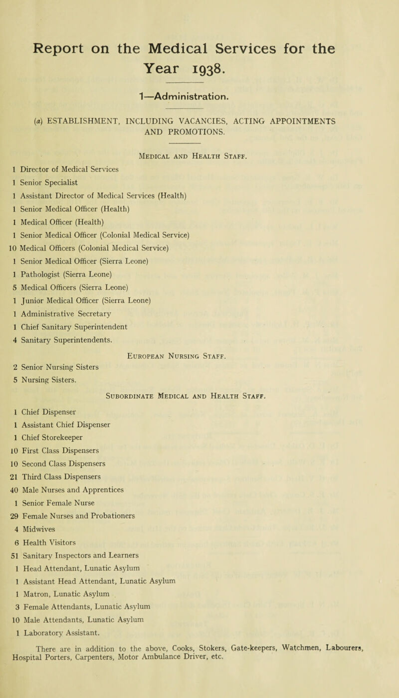 Report on the Medical Services for the Year 1938. 1—Administration. (a) ESTABLISHMENT, INCLUDING VACANCIES, ACTING APPOINTMENTS AND PROMOTIONS. Medical and Health Staff. 1 Director of Medical Services 1 Senior Specialist 1 Assistant Director of Medical Services (Health) 1 Senior Medical Officer (Health) 1 Medical Officer (Health) 1 Senior Medical Officer (Colonial Medical Service) 10 Medical Officers (Colonial Medical Service) 1 Senior Medical Officer (Sierra Leone) 1 Pathologist (Sierra Leone) 5 Medical Officers (Sierra Leone) 1 Junior Medical Officer (Sierra Leone) 1 Administrative Secretary 1 Chief Sanitary Superintendent 4 Sanitary Superintendents. European Nursing Staff. 2 Senior Nursing Sisters 5 Nursing Sisters. Subordinate Medical and Health Staff. 1 Chief Dispenser 1 Assistant Chief Dispenser 1 Chief Storekeeper 10 First Class Dispensers 10 Second Class Dispensers 21 Third Class Dispensers 40 Male Nurses and Apprentices 1 Senior Female Nurse 29 Female Nurses and Probationers 4 Midwives 6 Health Visitors 51 Sanitary Inspectors and Learners 1 Head Attendant, Lunatic Asylum 1 Assistant Head Attendant, Lunatic Asylum 1 Matron, Lunatic Asylum 3 Female Attendants, Lunatic Asylum 10 Male Attendants, Lunatic Asylum 1 Laboratory Assistant. There are in addition to the above. Cooks, Stokers, Gate-keepers, Watchmen, Labourers, Hospital Porters, Carpenters, Motor Ambulance Driver, etc.