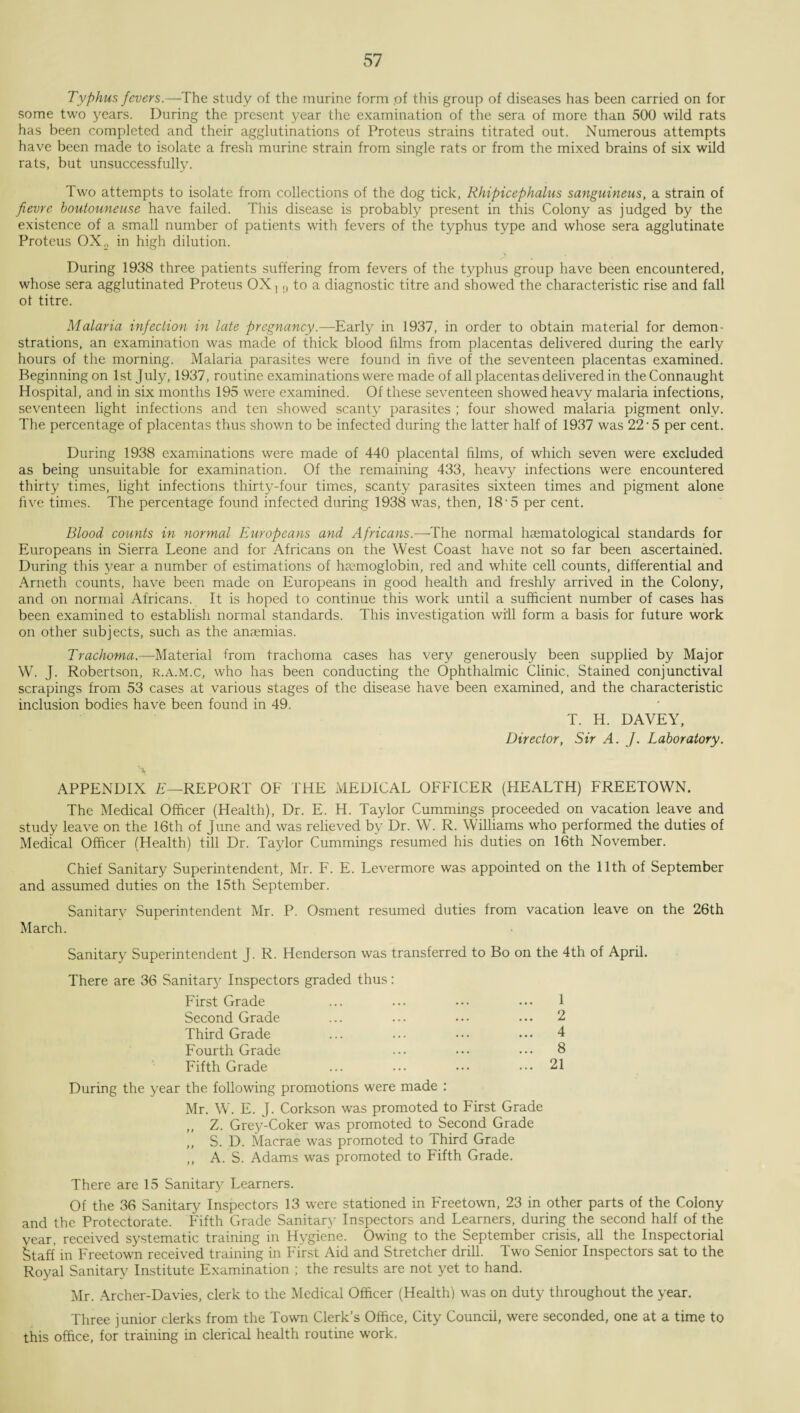 Typhus fevers.—The study of the murine form pf this group of diseases has been carried on for some two years. During the present year the examination of the sera of more than 500 wild rats has been completed and their agglutinations of Proteus strains titrated out. Numerous attempts have been made to isolate a fresh murine strain from single rats or from the mixed brains of six wild rats, but unsuccessfully. Two attempts to isolate from collections of the dog tick, Rhipicephalus sanguineus, a strain of fievre boutouneuse have failed. This disease is probably present in this Colony as judged by the existence of a small number of patients with fevers of the typhus type and whose sera agglutinate Proteus OX, in high dilution. During 1938 three patients suffering from fevers of the typhus group have been encountered, whose sera agglutinated Proteus OX,,, to a diagnostic titre and showed the characteristic rise and fall of titre. Malaria infection in late pregnancy.—Early in 1937, in order to obtain material for demon¬ strations, an examination was made of thick blood films from placentas delivered during the early hours of the morning. Malaria parasites were found in five of the seventeen placentas examined. Beginning on 1st July, 1937, routine examinations were made of all placentas delivered in the Connaught Hospital, and in six months 195 were examined. Of these seventeen showed heavy malaria infections, seventeen light infections and ten showed scanty parasites ; four showed malaria pigment only. The percentage of placentas thus shown to be infected during the latter half of 1937 was 22'5 per cent. During 1938 examinations were made of 440 placental films, of which seven were excluded as being unsuitable for examination. Of the remaining 433, heavy infections were encountered thirty times, light infections thirty-four times, scanty parasites sixteen times and pigment alone five times. The percentage found infected during 1938 was, then, 18-5 per cent. Blood counts in normal Europeans and Africans.—-The normal hsematological standards for Europeans in Sierra Leone and for Africans on the West Coast have not so far been ascertained. During this year a number of estimations of haemoglobin, red and white cell counts, differential and Arneth counts, have been made on Europeans in good health and freshly arrived in the Colony, and on normal Africans. It is hoped to continue this work until a sufficient number of cases has been examined to establish normal standards. This investigation will form a basis for future work on other subjects, such as the anaemias. Trachoma.—Material from trachoma cases has very generously been supplied by Major W. J. Robertson, r.a.m.c, who has been conducting the Ophthalmic Clinic, Stained conjunctival scrapings from 53 cases at various stages of the disease have been examined, and the characteristic inclusion bodies have been found in 49. T. H. DAVEY, Director, Sir A. J. Laboratory. APPENDIX E—REPORT OF THE MEDICAL OFFICER (HEALTH) FREETOWN. The Medical Officer (Health), Dr. E. H. Taylor Cummings proceeded on vacation leave and study leave on the 16th of June and was relieved by Dr. W. R. Williams who performed the duties of Medical Officer (Health) till Dr. Taylor Cummings resumed his duties on 16th November. Chief Sanitary Superintendent, Mr. F. E. Levermore was appointed on the 11th of September and assumed duties on the 15th September. Sanitary Superintendent Mr. P. Osment resumed duties from vacation leave on the 26th March. Sanitary Superintendent J. R. Henderson was transferred to Bo on the 4th of April. There are 36 Sanitary Inspectors graded thus: First Grade ... ... ... ... 1 Second Grade ... ... ••• ... 2 Third Grade ... ... ••• ••• 4 Fourth Grade ... ••• ••• 8 Fifth Grade ... ... ••• ... 21 During the year the following promotions were made : Mr. W. E. J. Corkson was promoted to First Grade ,, Z. Grey-Coker was promoted to Second Grade „ S. D. Macrae was promoted to Third Grade ,, A. S. Adams was promoted to Fifth Grade. There are 15 Sanitary Learners. Of the 36 Sanitary Inspectors 13 were stationed in Freetown, 23 in other parts of the Colony and the Protectorate. Fifth Grade Sanitary Inspectors and Learners, during the second half of the year, received systematic training in Hygiene. Owing to the September crisis, all the Inspectorial Staff in Freetown received training in First Aid and Stretcher drill. Two Senior Inspectors sat to the Royal Sanitary Institute Examination ; the results are not yet to hand. Mr. Archer-Davies, clerk to the Medical Officer (Health) was on duty throughout the year. Three junior clerks from the Town Clerk’s Office, City Council, were seconded, one at a time to this office, for training in clerical health routine work.
