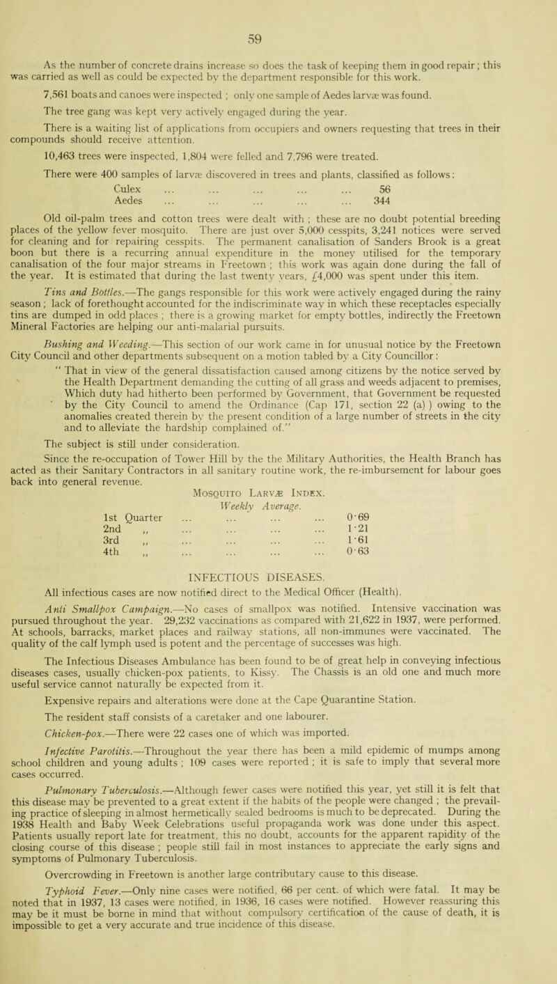 As the number of concrete drains increase so does the task of keeping them in good repair; this was carried as well as could be expected by the department responsible for this work. 7,561 boats and canoes were inspected ; only one sample of Aedes larvae was found. The tree gang was kept very actively engaged during the year. There is a waiting list of applications from occupiers and owners requesting that trees in their compounds should receive attention. 10,463 trees were inspected, 1,804 were felled and 7,796 were treated. There were 400 samples of larva discovered in trees and plants, classified as follows: Culex ... ... ... ... ... 56 Aedes ... ... ... ... ... 344 Old oil-palm trees and cotton trees were dealt with ; these are no doubt potential breeding places of the yellow fever mosquito. There are just over 5,000 cesspits, 3,241 notices were served for cleaning and for repairing cesspits. The permanent canalisation of Sanders Brook is a great boon but there is a recurring annual expenditure in the money utilised for the temporary canalisation of the four major streams in Freetown ; this work was again done during the fall of the year. It is estimated that during the last twenty years, £4,000 was spent under this item. Tins and Bottles.—The gangs responsible for this work were actively engaged during the rainy season; lack of forethought accounted for the indiscriminate way in which these receptacles especially tins are dumped in odd places ; there is a growing market for empty bottles, indirectly the Freetown Mineral Factories are helping our anti-malarial pursuits. Bushing and Weeding.—This section of our work came in for unusual notice by the Freetown City Council and other departments subsequent on a motion tabled by a City Councillor: “ That in view of the general dissatisfaction caused among citizens by the notice served by the Health Department demanding the cutting of all grass and weeds adjacent to premises, Which duty had hitherto been performed by Government, that Government be requested by the City Council to amend the Ordinance (Cap 171, section 22 (a) ) owing to the anomalies created therein by the present condition of a large number of streets in the city and to alleviate the hardship complained of.” The subject is still under consideration. Since the re-occupation of Tower Hill by the the Military Authorities, the Health Branch has acted as their Sanitary Contractors in all sanitary routine work, the re-imbursement for labour goes back into general revenue. Mosquito Larvae Index. Weekly Average. 1st Quarter 0-69 2nd 1-21 3rd 1-61 4th 0-63 INFECTIOUS DISEASES. All infectious cases are now notified direct to the Medical Officer (Health). Anti Smallpox Campaign.—No cases of smallpox was notified. Intensive vaccination was pursued throughout the year. 29,232 vaccinations as compared with 21,622 in 1937, were performed. At schools, barracks, market places and railway stations, all non-immunes were vaccinated. The quality of the calf lymph used is potent and the percentage of successes was high. The Infectious Diseases Ambulance has been found to be of great help in conveying infectious diseases cases, usually chicken-pox patients, to Kissy. The Chassis is an old one and much more useful service cannot naturally be expected from it. Expensive repairs and alterations were done at the Cape Quarantine Station. The resident staff consists of a caretaker and one labourer. Chicken-pox.—There were 22 cases one of which was imported. Infective Parotitis.—Throughout the year there has been a mild epidemic of mumps among school children and young adults ; 109 cases were reported ; it is safe to imply that several more cases occurred. Pulmonary Tuberculosis.—Although fewer cases were notified this year, yet still it is felt that this disease may be prevented to a great extent if the habits of the people were changed ; the prevail¬ ing practice of sleeping in almost hermetically sealed bedrooms is much to be deprecated. During the 1938 Health and Baby Week Celebrations useful propaganda work was done under this aspect. Patients usually report late for treatment, this no doubt, accounts for the apparent rapidity of the closing course of this disease ; people still fail in most instances to appreciate the early signs and symptoms of Pulmonary Tuberculosis. Overcrowding in Freetown is another large contributary cause to this disease. Typhoid Fever.—Only nine cases were notified, 66 per cent, of which were fatal. It may be noted that in 1937, 13 cases were notified, in 1936, 16 cases were notified. However reassuring this may be it must be borne in mind that without compulsory certification of the cause of death, it is impossible to get a very accurate and true incidence of this disease.