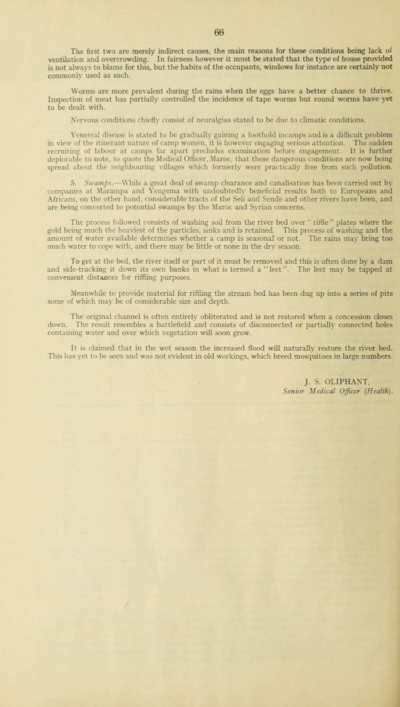 The first two are merely indirect causes, the main reasons for these conditions being lack of ventilation and overcrowding. In fairness however it must be stated that the type of house provided is not always to blame for this, but the habits of the occupants, windows for instance are certainly not commonly used as such. Worms are more prevalent during the rains when the eggs have a better chance to thrive. Inspection of meat has partially controlled the incidence of tape worms but round worms have yet to be dealt with. Nervous conditions chiefly consist of neuralgias stated to be due to climatic conditions. Venereal disease is stated to be gradually gaining a foothold incamps and is a difficult problem in view of the itinerant nature of camp women, it is however engaging serious attention. The sudden recruiting of labour at camps far apart precludes examination before engagement. It is further deplorable to note, to quote the Medical Officer, Maroc, that these dangerous conditions are now being spread about the neighbouring villages which formerly were practically free from such pollution. 5. Swamps.—While a great deal of swamp clearance and canalisation has been carried out by companies at Marampa and Yengema with undoubtedly beneficial results both to Europeans and Africans, on the other hand, considerable tracts of the Seli and Sende and other rivers have been, and are being converted to potential swamps by the Maroc and Syrian concerns. The process followed consists of washing soil from the river bed over “riffle” plates where the gold being much the heaviest of the particles, sinks and is retained. This process of washing and the amount of water available determines whether a camp is seasonal or not. The rains may bring too much water to cope with, and there may be little or none in the dry season. To get at the bed, the river itself or part of it must be removed and this is often done by a dam and side-tracking it down its own banks in what is termed a “leet”. The leet may be tapped at convenient distances for riffling purposes. Meanwhile to provide material for riffling the stream bed has been dug up into a series of pits some of which may be of considerable size and depth. The original channel is often entirely obliterated and is not restored when a concession closes down. The result resembles a battlefield and consists of disconnected or partially connected holes containing water and over which vegetation will soon grow. It is claimed that in the wet season the increased flood will naturally restore the river bed. This has yet to be seen and was not evident in old workings, which breed mosquitoes in large numbers. J. S. OLIPHANT, Senior Medical Officer [Health).